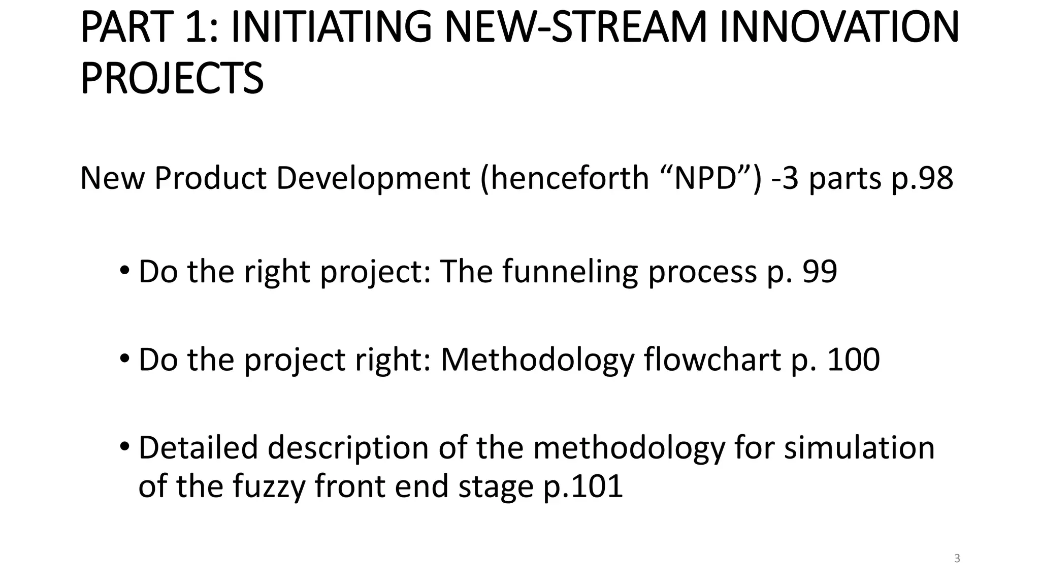 PART 1: INITIATING NEW-STREAM INNOVATION
PROJECTS
New Product Development (henceforth “NPD”) -3 parts p.98
• Do the right project: The funneling process p. 99
• Do the project right: Methodology flowchart p. 100
• Detailed description of the methodology for simulation
of the fuzzy front end stage p.101
3
 