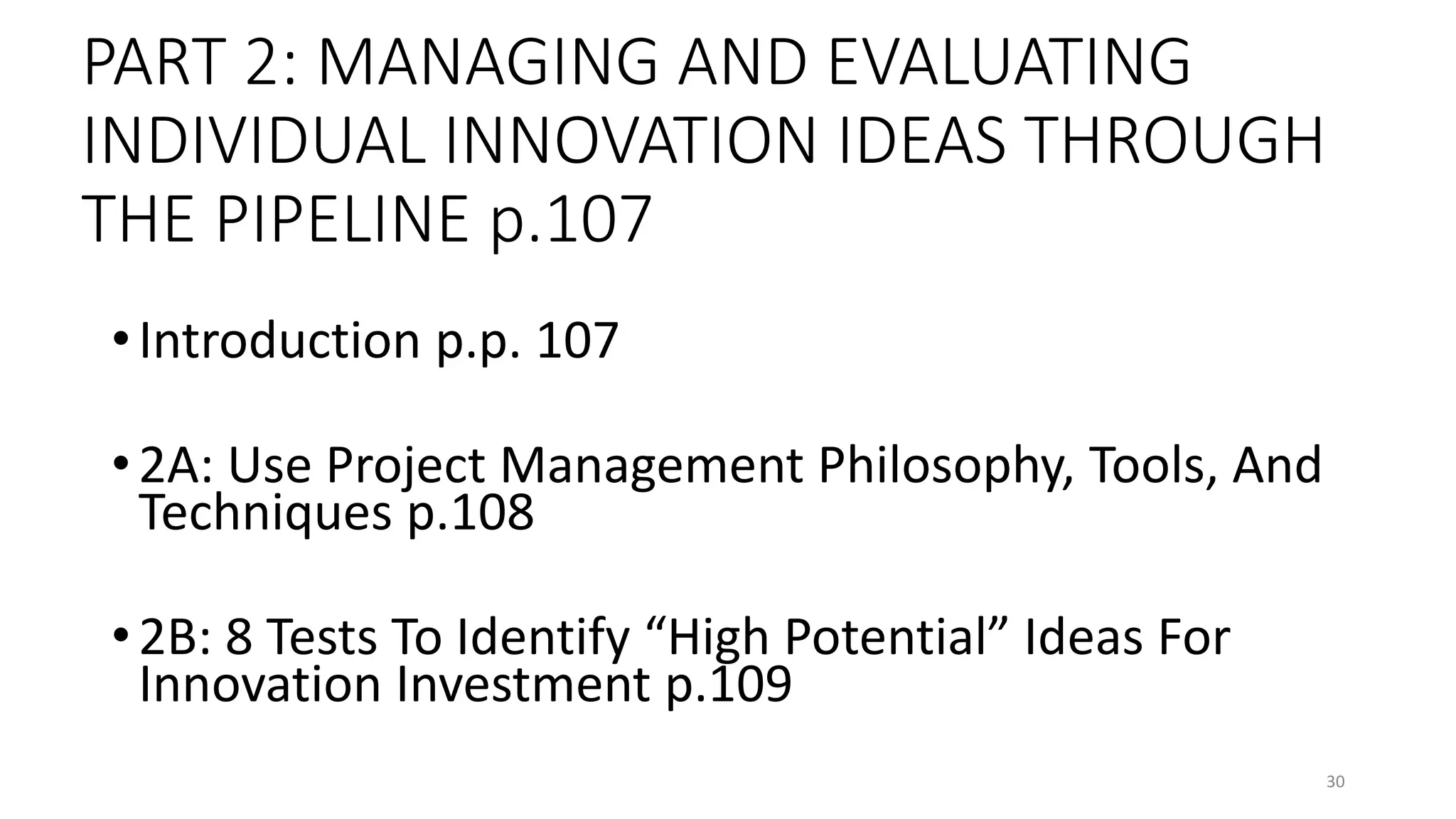 PART 2: MANAGING AND EVALUATING
INDIVIDUAL INNOVATION IDEAS THROUGH
THE PIPELINE p.107
•Introduction p.p. 107
•2A: Use Project Management Philosophy, Tools, And
Techniques p.108
•2B: 8 Tests To Identify “High Potential” Ideas For
Innovation Investment p.109
30
 