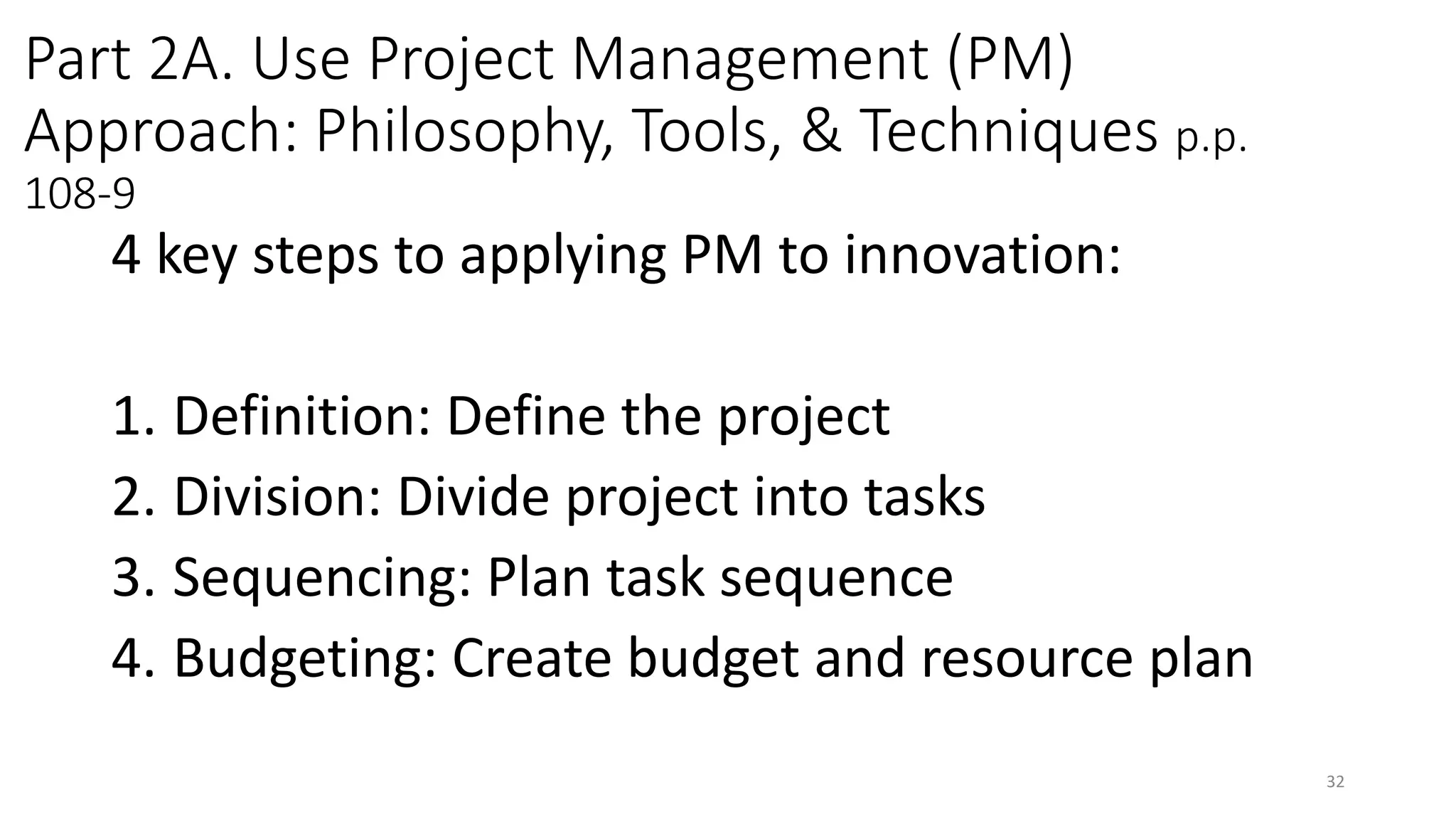 Part 2A. Use Project Management (PM)
Approach: Philosophy, Tools, & Techniques p.p.
108-9
4 key steps to applying PM to innovation:
1. Definition: Define the project
2. Division: Divide project into tasks
3. Sequencing: Plan task sequence
4. Budgeting: Create budget and resource plan
32
 