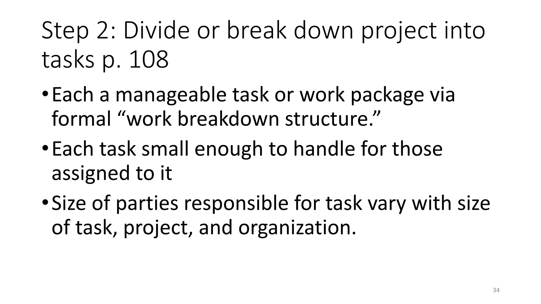 Step 2: Divide or break down project into
tasks p. 108
•Each a manageable task or work package via
formal “work breakdown structure.”
•Each task small enough to handle for those
assigned to it
•Size of parties responsible for task vary with size
of task, project, and organization.
34
 