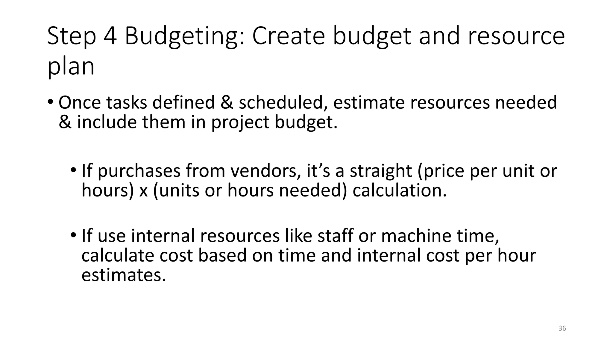 Step 4 Budgeting: Create budget and resource
plan
• Once tasks defined & scheduled, estimate resources needed
& include them in project budget.
• If purchases from vendors, it’s a straight (price per unit or
hours) x (units or hours needed) calculation.
• If use internal resources like staff or machine time,
calculate cost based on time and internal cost per hour
estimates.
36
 