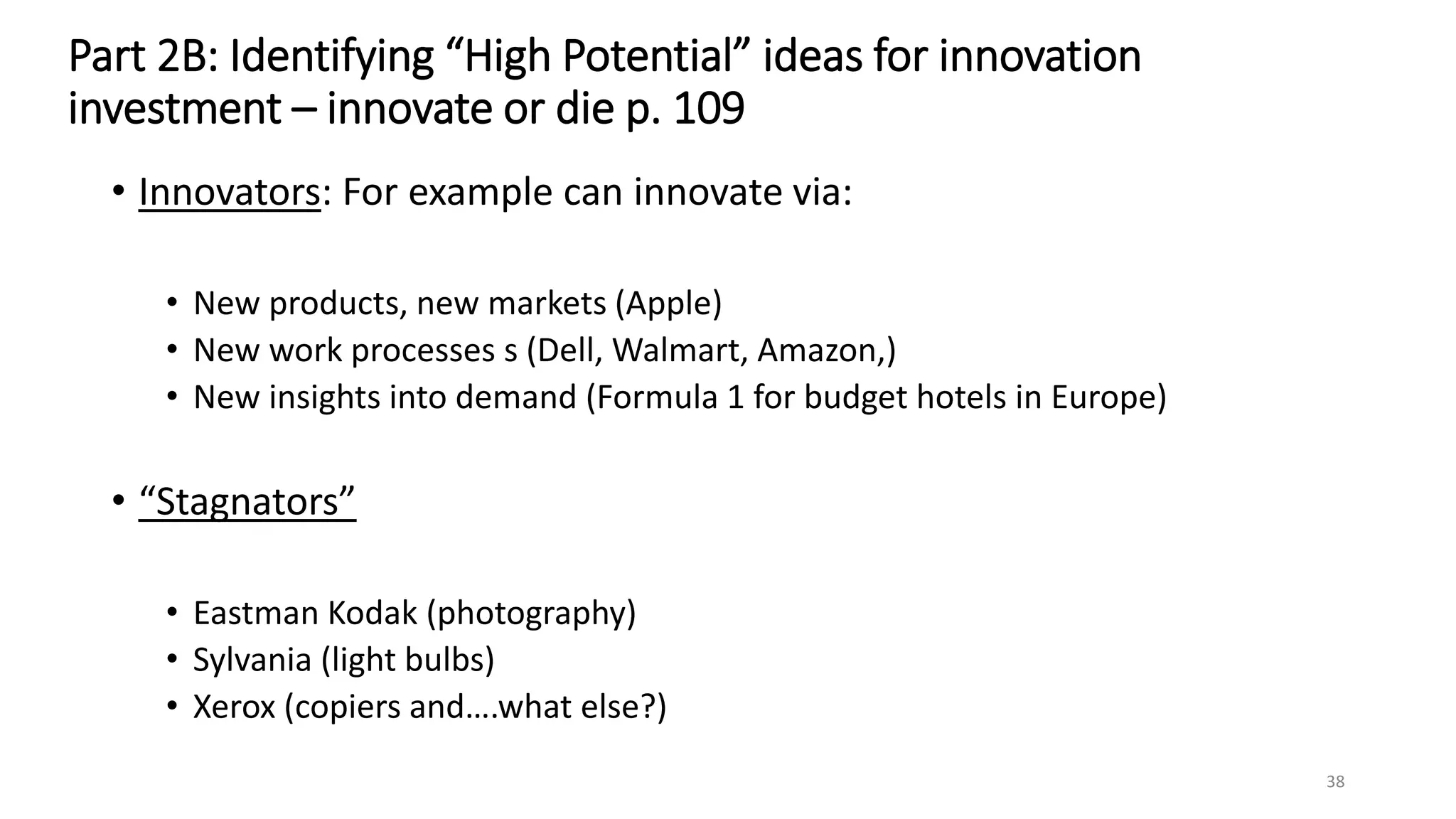 Part 2B: Identifying “High Potential” ideas for innovation
investment – innovate or die p. 109
• Innovators: For example can innovate via:
• New products, new markets (Apple)
• New work processes s (Dell, Walmart, Amazon,)
• New insights into demand (Formula 1 for budget hotels in Europe)
• “Stagnators”
• Eastman Kodak (photography)
• Sylvania (light bulbs)
• Xerox (copiers and….what else?)
38
 