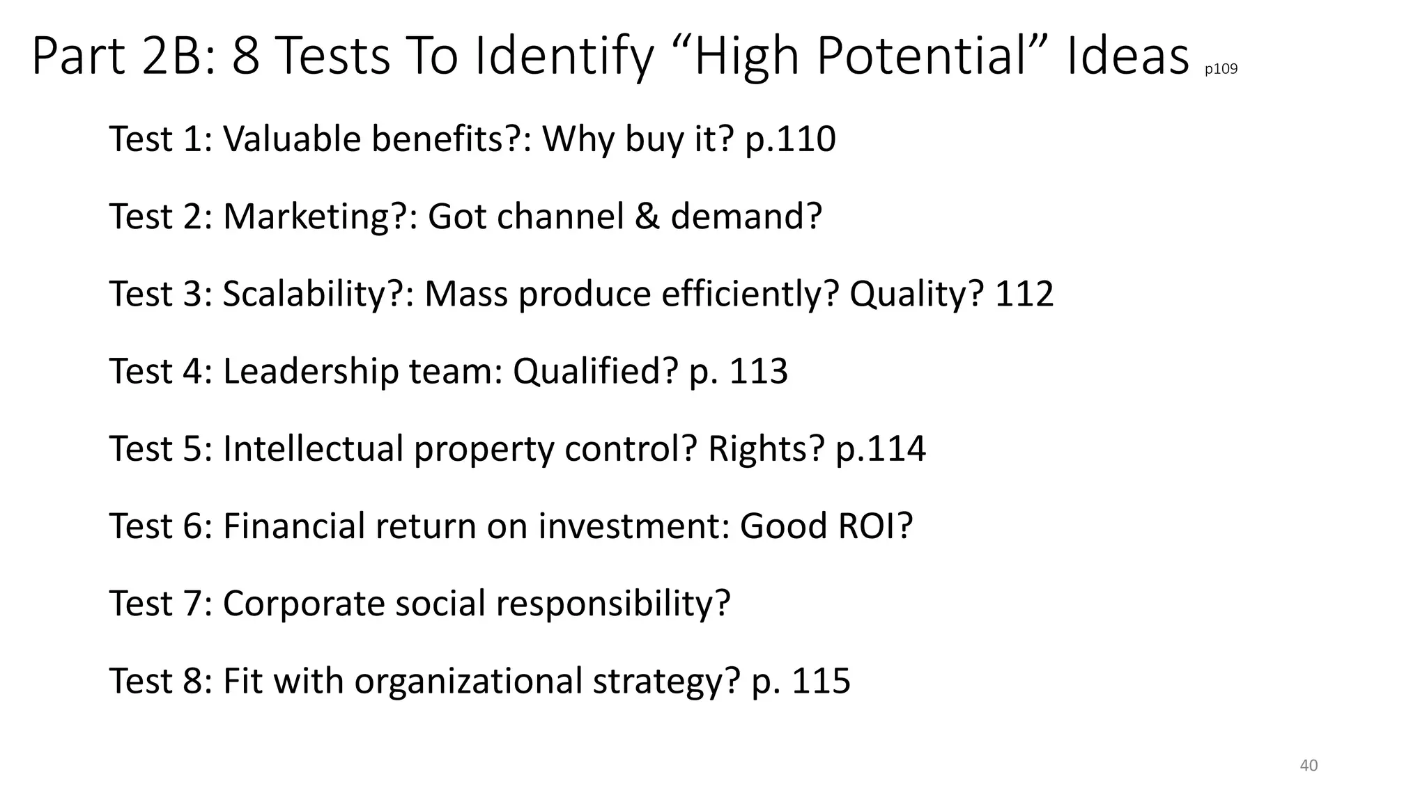 Part 2B: 8 Tests To Identify “High Potential” Ideas p109
Test 1: Valuable benefits?: Why buy it? p.110
Test 2: Marketing?: Got channel & demand?
Test 3: Scalability?: Mass produce efficiently? Quality? 112
Test 4: Leadership team: Qualified? p. 113
Test 5: Intellectual property control? Rights? p.114
Test 6: Financial return on investment: Good ROI?
Test 7: Corporate social responsibility?
Test 8: Fit with organizational strategy? p. 115
40
 