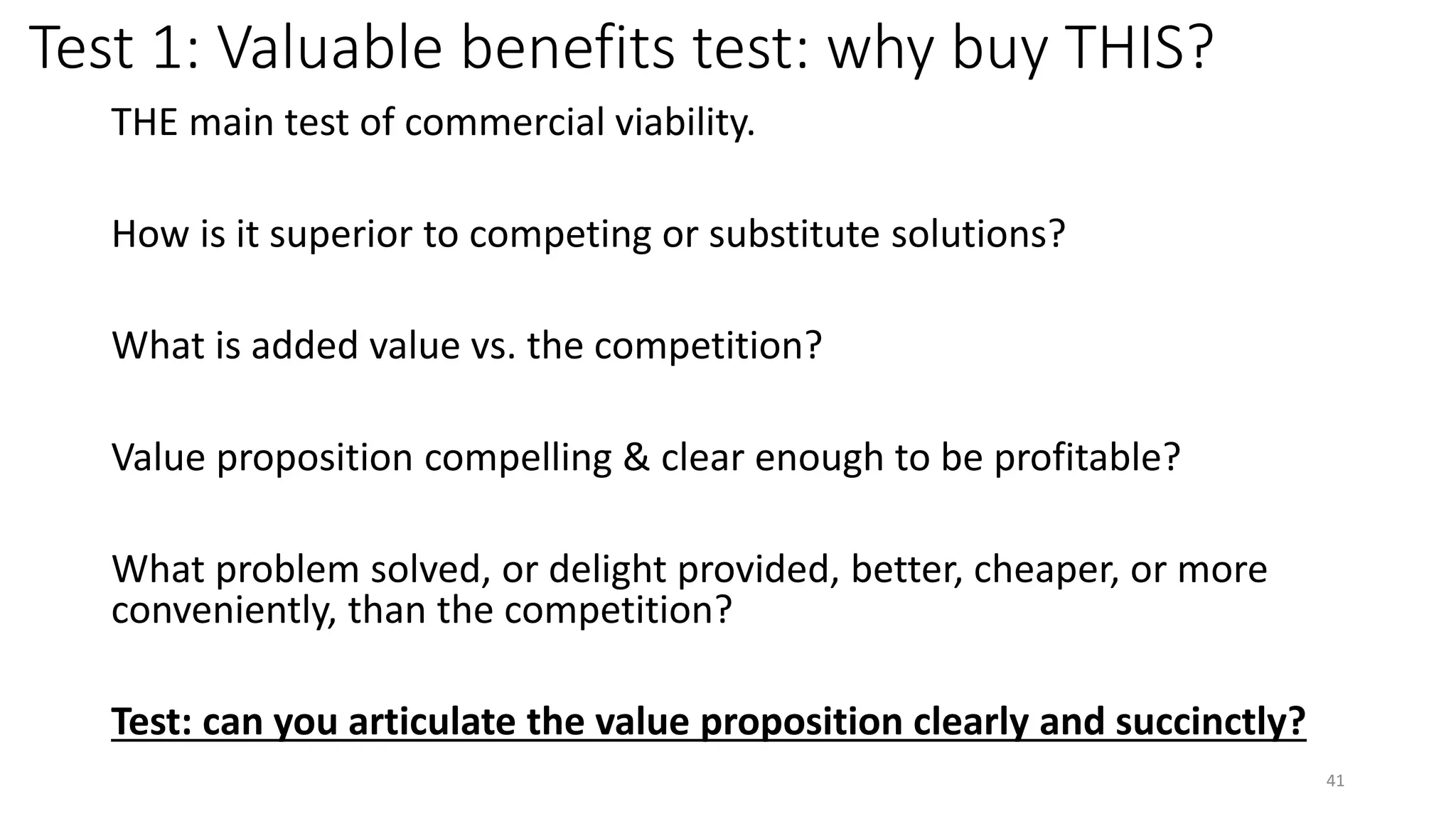Test 1: Valuable benefits test: why buy THIS?
THE main test of commercial viability.
How is it superior to competing or substitute solutions?
What is added value vs. the competition?
Value proposition compelling & clear enough to be profitable?
What problem solved, or delight provided, better, cheaper, or more
conveniently, than the competition?
Test: can you articulate the value proposition clearly and succinctly?
41
 