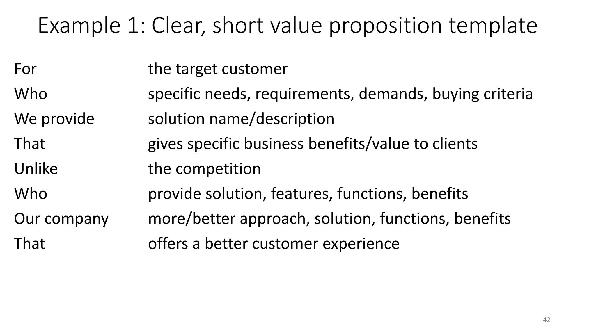 Example 1: Clear, short value proposition template
For the target customer
Who specific needs, requirements, demands, buying criteria
We provide solution name/description
That gives specific business benefits/value to clients
Unlike the competition
Who provide solution, features, functions, benefits
Our company more/better approach, solution, functions, benefits
That offers a better customer experience
42
 