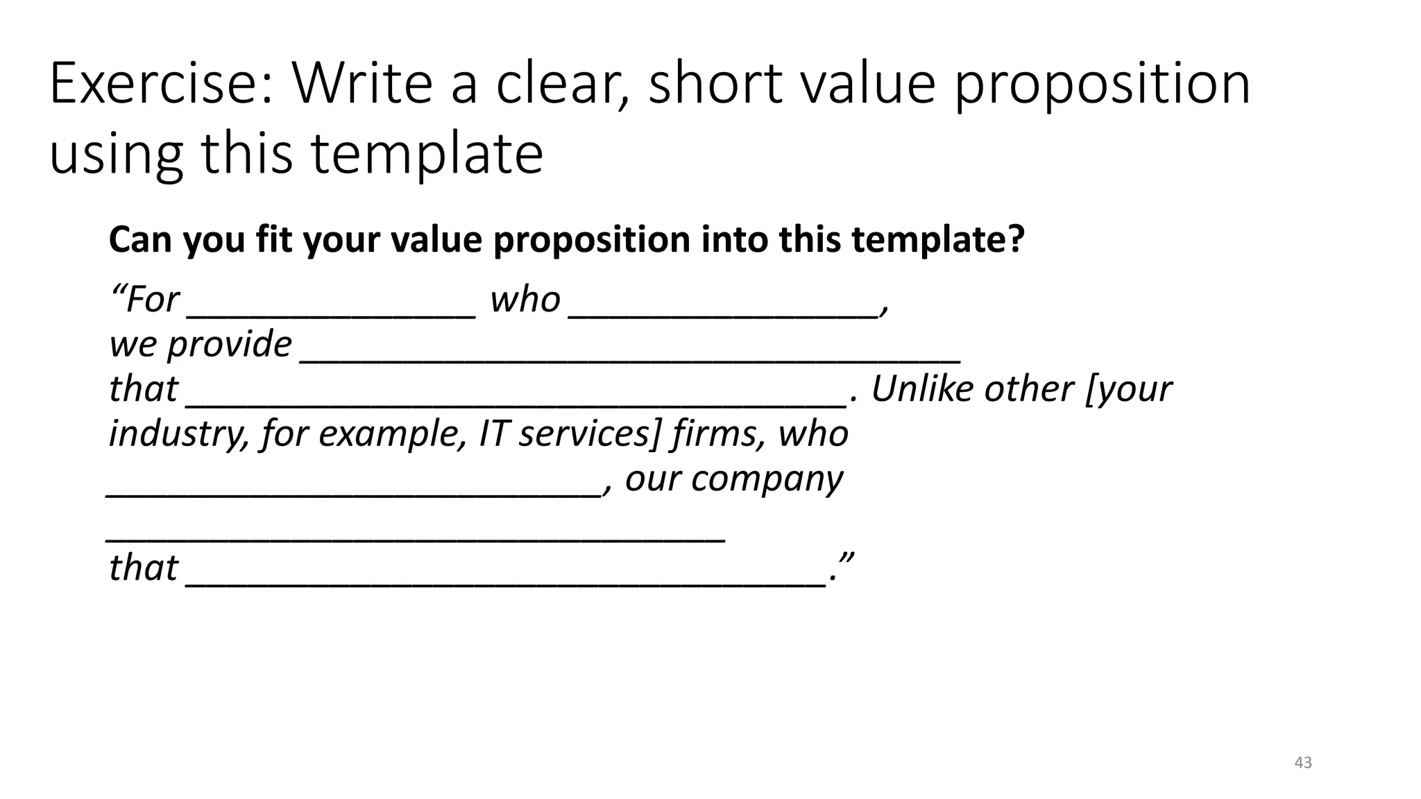 Exercise: Write a clear, short value proposition
using this template
Can you fit your value proposition into this template?
“For ______________ who _______________,
we provide ________________________________
that ________________________________. Unlike other [your
industry, for example, IT services] firms, who
________________________, our company
______________________________
that _______________________________.”
43
 