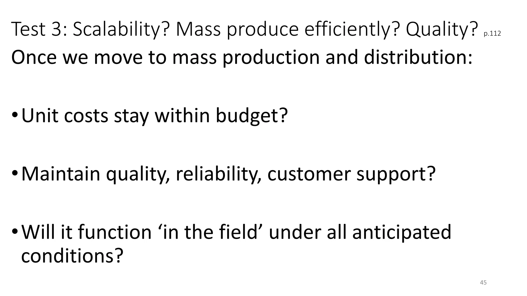 Test 3: Scalability? Mass produce efficiently? Quality? p.112
Once we move to mass production and distribution:
•Unit costs stay within budget?
•Maintain quality, reliability, customer support?
•Will it function ‘in the field’ under all anticipated
conditions?
45
 