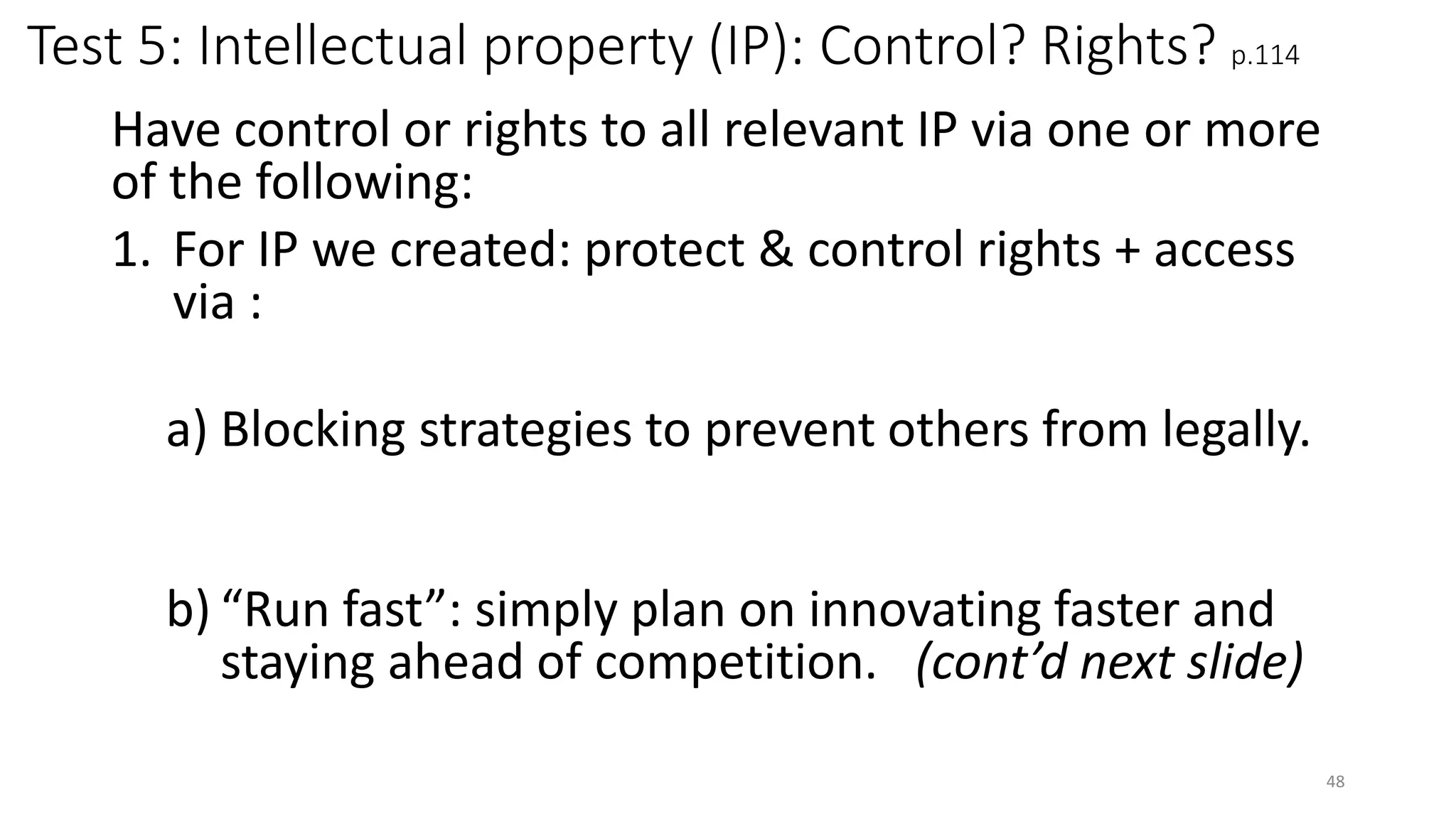Test 5: Intellectual property (IP): Control? Rights? p.114
Have control or rights to all relevant IP via one or more
of the following:
1. For IP we created: protect & control rights + access
via :
a) Blocking strategies to prevent others from legally.
b) “Run fast”: simply plan on innovating faster and
staying ahead of competition. (cont’d next slide)
48
 