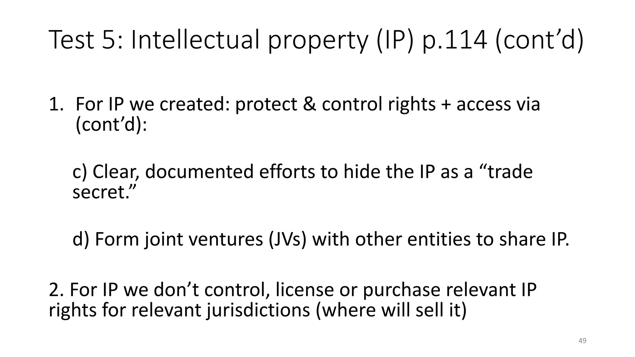 Test 5: Intellectual property (IP) p.114 (cont’d)
1. For IP we created: protect & control rights + access via
(cont’d):
c) Clear, documented efforts to hide the IP as a “trade
secret.”
d) Form joint ventures (JVs) with other entities to share IP.
2. For IP we don’t control, license or purchase relevant IP
rights for relevant jurisdictions (where will sell it)
49
 