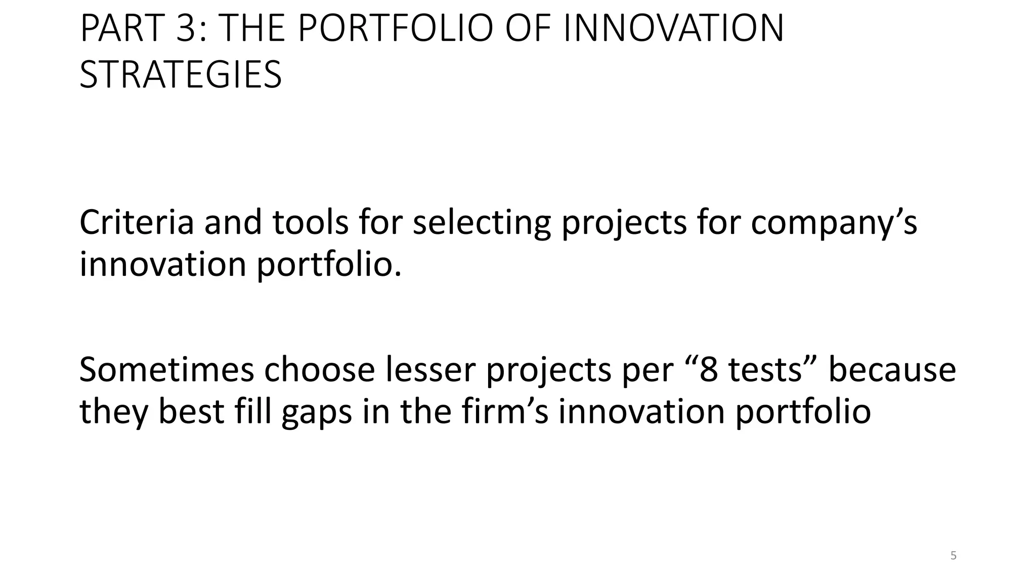 PART 3: THE PORTFOLIO OF INNOVATION
STRATEGIES
Criteria and tools for selecting projects for company’s
innovation portfolio.
Sometimes choose lesser projects per “8 tests” because
they best fill gaps in the firm’s innovation portfolio
5
 