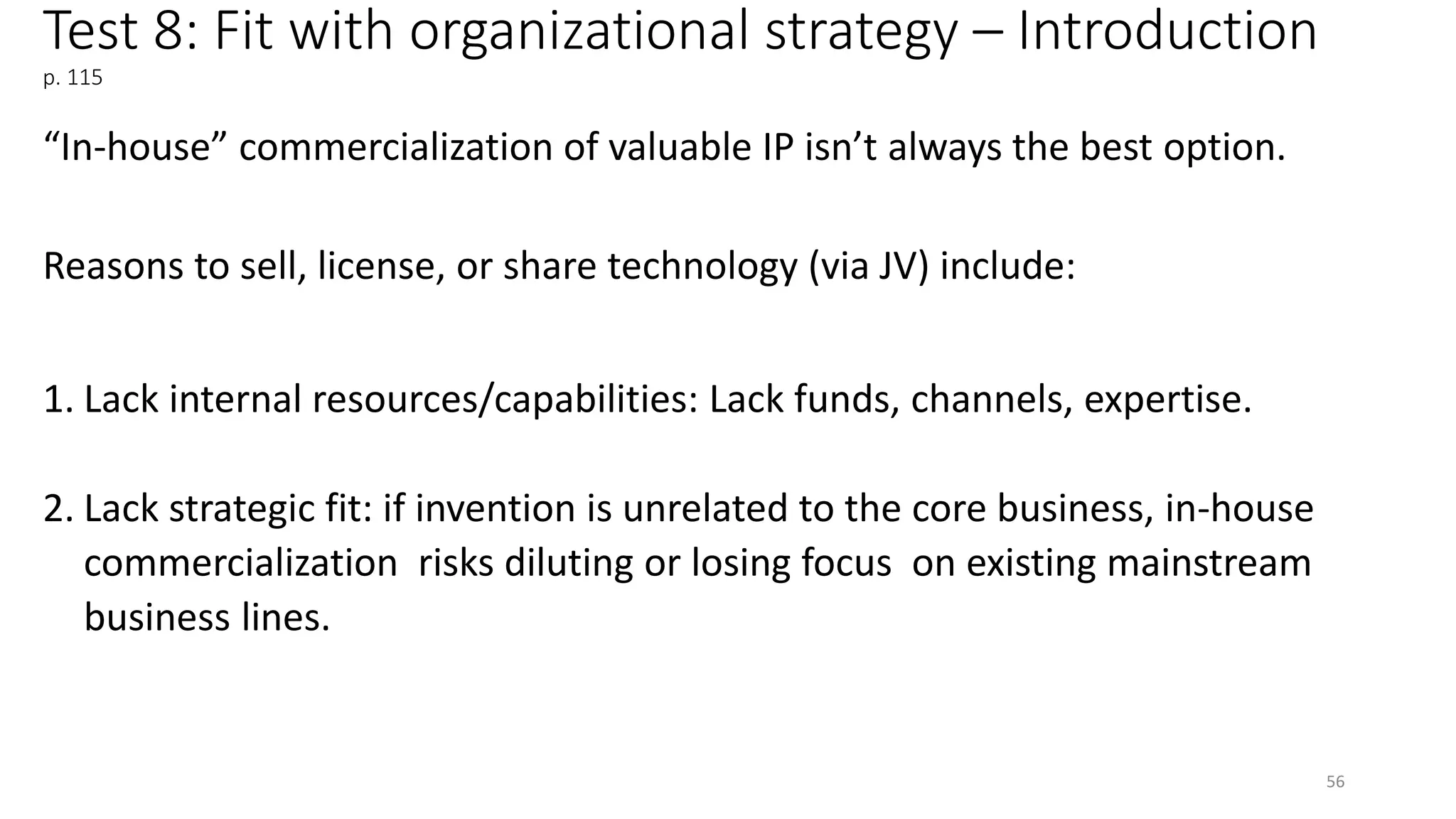 Test 8: Fit with organizational strategy – Introduction
p. 115
“In-house” commercialization of valuable IP isn’t always the best option.
Reasons to sell, license, or share technology (via JV) include:
1. Lack internal resources/capabilities: Lack funds, channels, expertise.
2. Lack strategic fit: if invention is unrelated to the core business, in-house
commercialization risks diluting or losing focus on existing mainstream
business lines.
56
 