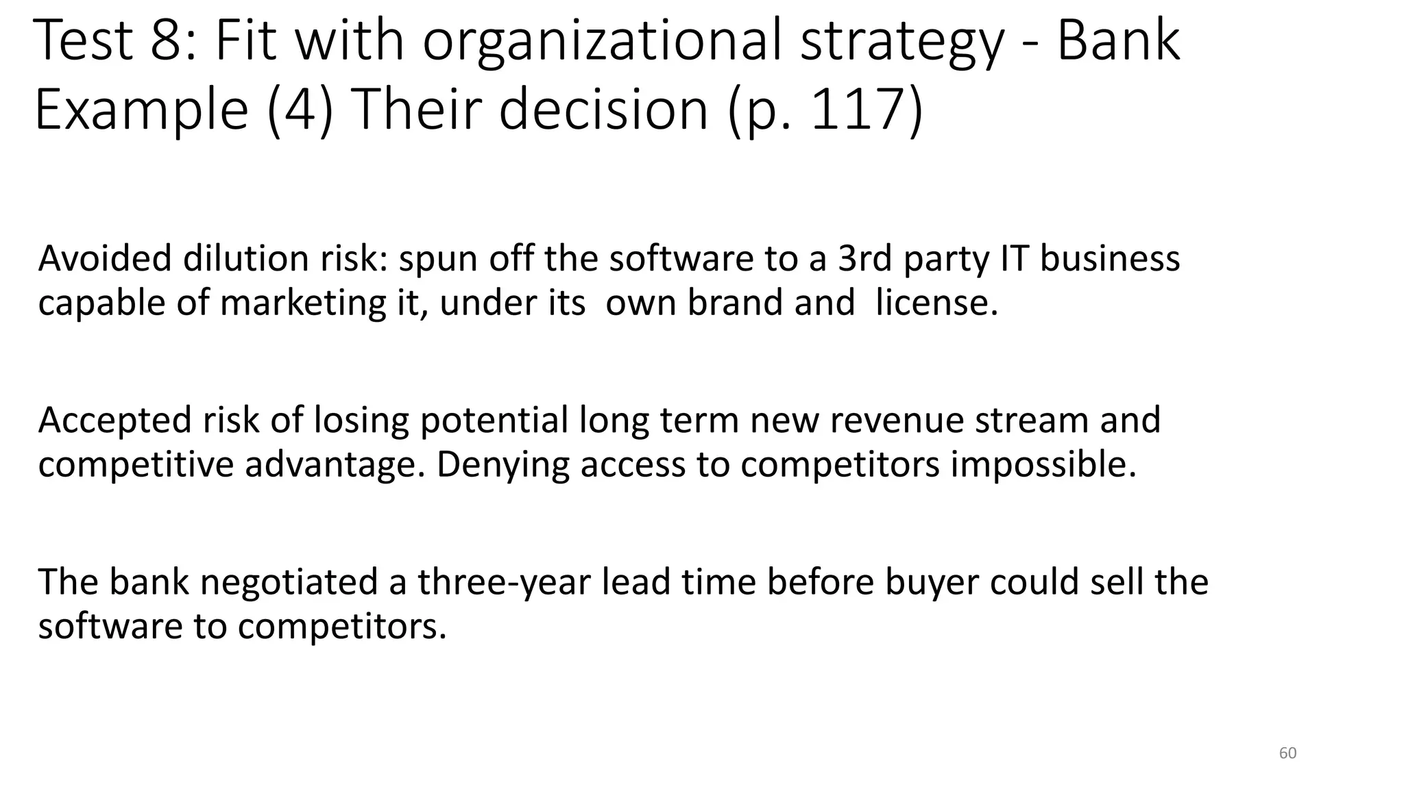 Test 8: Fit with organizational strategy - Bank
Example (4) Their decision (p. 117)
Avoided dilution risk: spun off the software to a 3rd party IT business
capable of marketing it, under its own brand and license.
Accepted risk of losing potential long term new revenue stream and
competitive advantage. Denying access to competitors impossible.
The bank negotiated a three-year lead time before buyer could sell the
software to competitors.
60
 