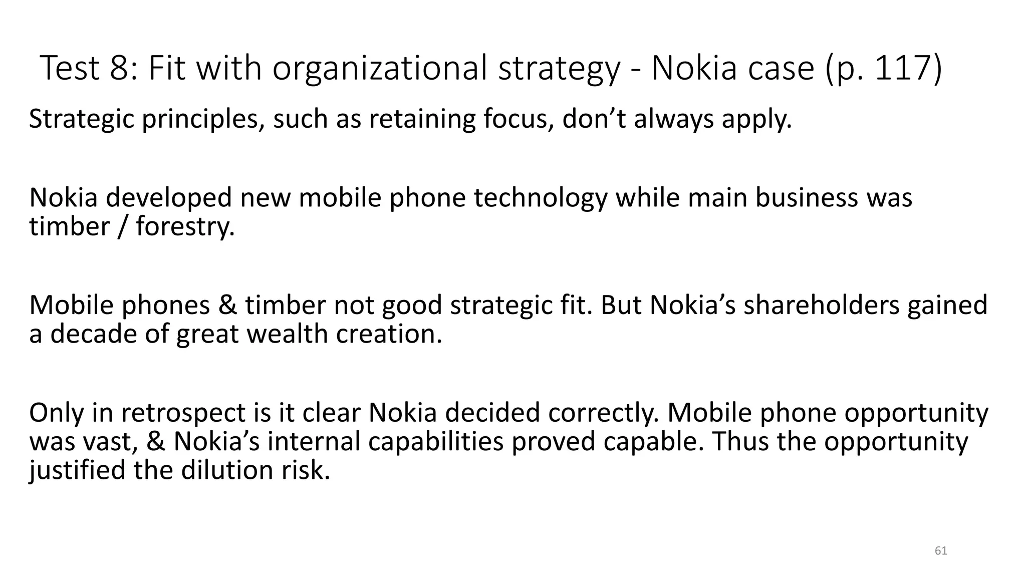 Test 8: Fit with organizational strategy - Nokia case (p. 117)
Strategic principles, such as retaining focus, don’t always apply.
Nokia developed new mobile phone technology while main business was
timber / forestry.
Mobile phones & timber not good strategic fit. But Nokia’s shareholders gained
a decade of great wealth creation.
Only in retrospect is it clear Nokia decided correctly. Mobile phone opportunity
was vast, & Nokia’s internal capabilities proved capable. Thus the opportunity
justified the dilution risk.
61
 
