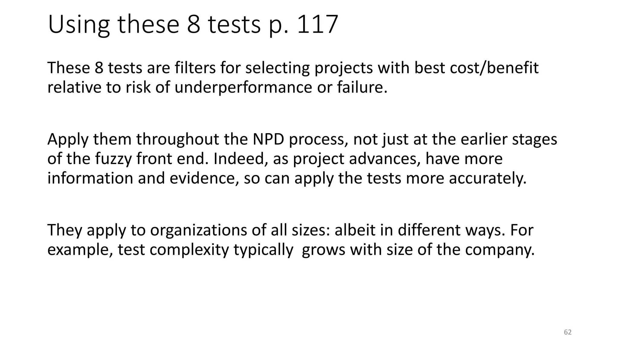 Using these 8 tests p. 117
These 8 tests are filters for selecting projects with best cost/benefit
relative to risk of underperformance or failure.
Apply them throughout the NPD process, not just at the earlier stages
of the fuzzy front end. Indeed, as project advances, have more
information and evidence, so can apply the tests more accurately.
They apply to organizations of all sizes: albeit in different ways. For
example, test complexity typically grows with size of the company.
62
 