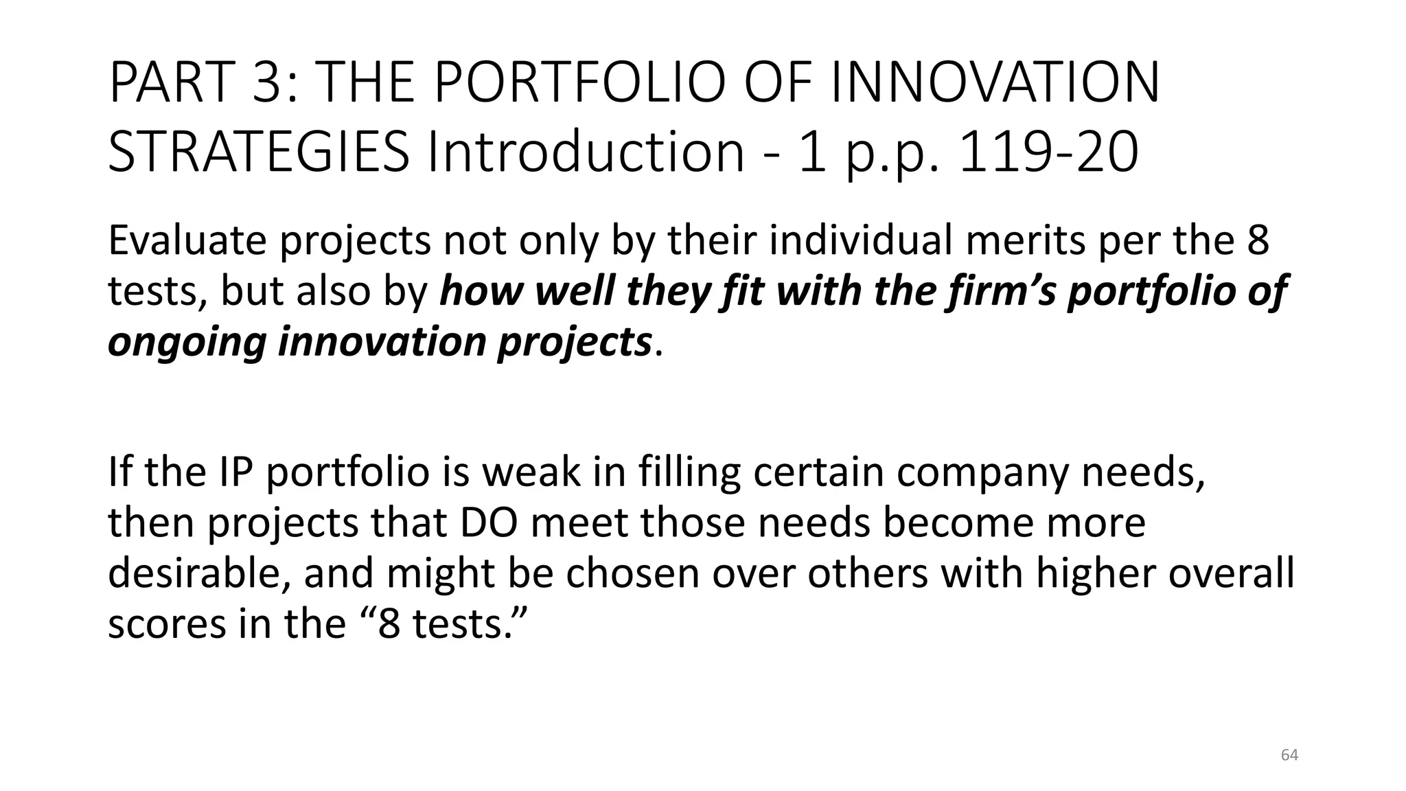 PART 3: THE PORTFOLIO OF INNOVATION
STRATEGIES Introduction - 1 p.p. 119-20
Evaluate projects not only by their individual merits per the 8
tests, but also by how well they fit with the firm’s portfolio of
ongoing innovation projects.
If the IP portfolio is weak in filling certain company needs,
then projects that DO meet those needs become more
desirable, and might be chosen over others with higher overall
scores in the “8 tests.”
64
 