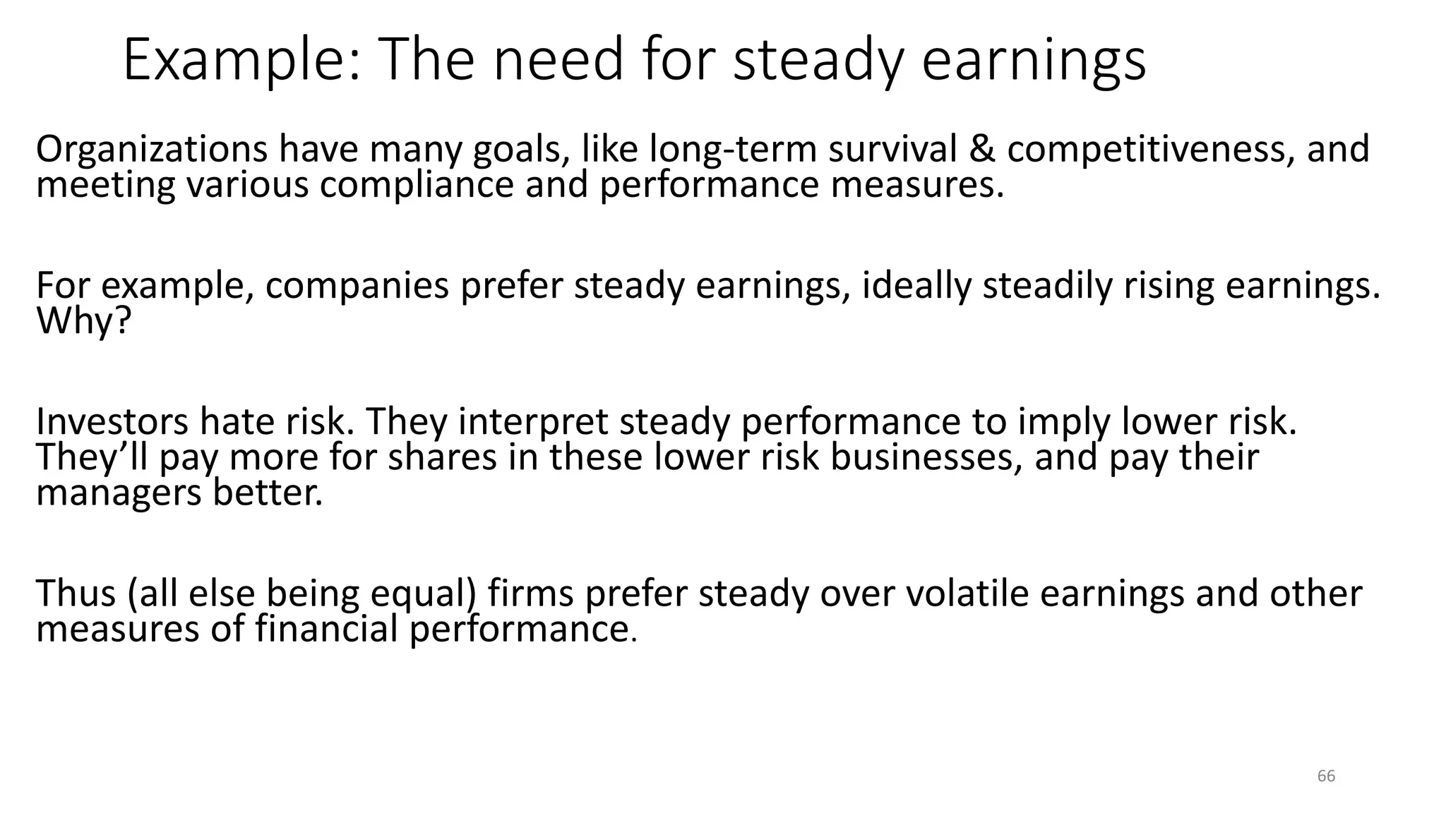 Example: The need for steady earnings
Organizations have many goals, like long-term survival & competitiveness, and
meeting various compliance and performance measures.
For example, companies prefer steady earnings, ideally steadily rising earnings.
Why?
Investors hate risk. They interpret steady performance to imply lower risk.
They’ll pay more for shares in these lower risk businesses, and pay their
managers better.
Thus (all else being equal) firms prefer steady over volatile earnings and other
measures of financial performance.
66
 