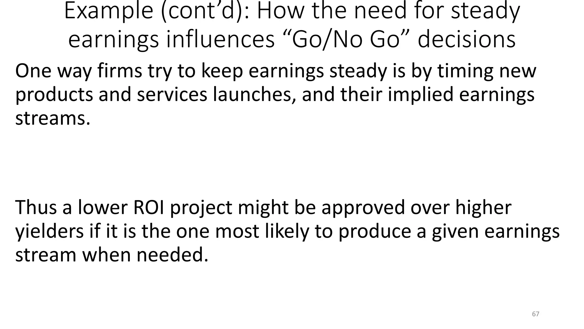 Example (cont’d): How the need for steady
earnings influences “Go/No Go” decisions
One way firms try to keep earnings steady is by timing new
products and services launches, and their implied earnings
streams.
Thus a lower ROI project might be approved over higher
yielders if it is the one most likely to produce a given earnings
stream when needed.
67
 