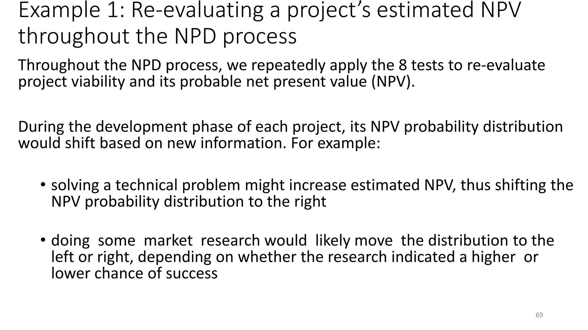 Example 1: Re-evaluating a project’s estimated NPV
throughout the NPD process
Throughout the NPD process, we repeatedly apply the 8 tests to re-evaluate
project viability and its probable net present value (NPV).
During the development phase of each project, its NPV probability distribution
would shift based on new information. For example:
• solving a technical problem might increase estimated NPV, thus shifting the
NPV probability distribution to the right
• doing some market research would likely move the distribution to the
left or right, depending on whether the research indicated a higher or
lower chance of success
69
 