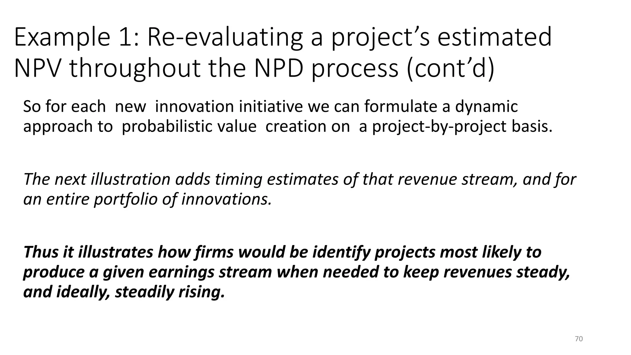 Example 1: Re-evaluating a project’s estimated
NPV throughout the NPD process (cont’d)
So for each new innovation initiative we can formulate a dynamic
approach to probabilistic value creation on a project-by-project basis.
The next illustration adds timing estimates of that revenue stream, and for
an entire portfolio of innovations.
Thus it illustrates how firms would be identify projects most likely to
produce a given earnings stream when needed to keep revenues steady,
and ideally, steadily rising.
70
 
