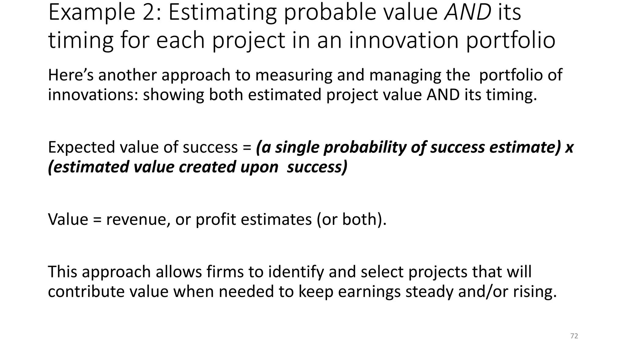 Example 2: Estimating probable value AND its
timing for each project in an innovation portfolio
Here’s another approach to measuring and managing the portfolio of
innovations: showing both estimated project value AND its timing.
Expected value of success = (a single probability of success estimate) x
(estimated value created upon success)
Value = revenue, or profit estimates (or both).
This approach allows firms to identify and select projects that will
contribute value when needed to keep earnings steady and/or rising.
72
 