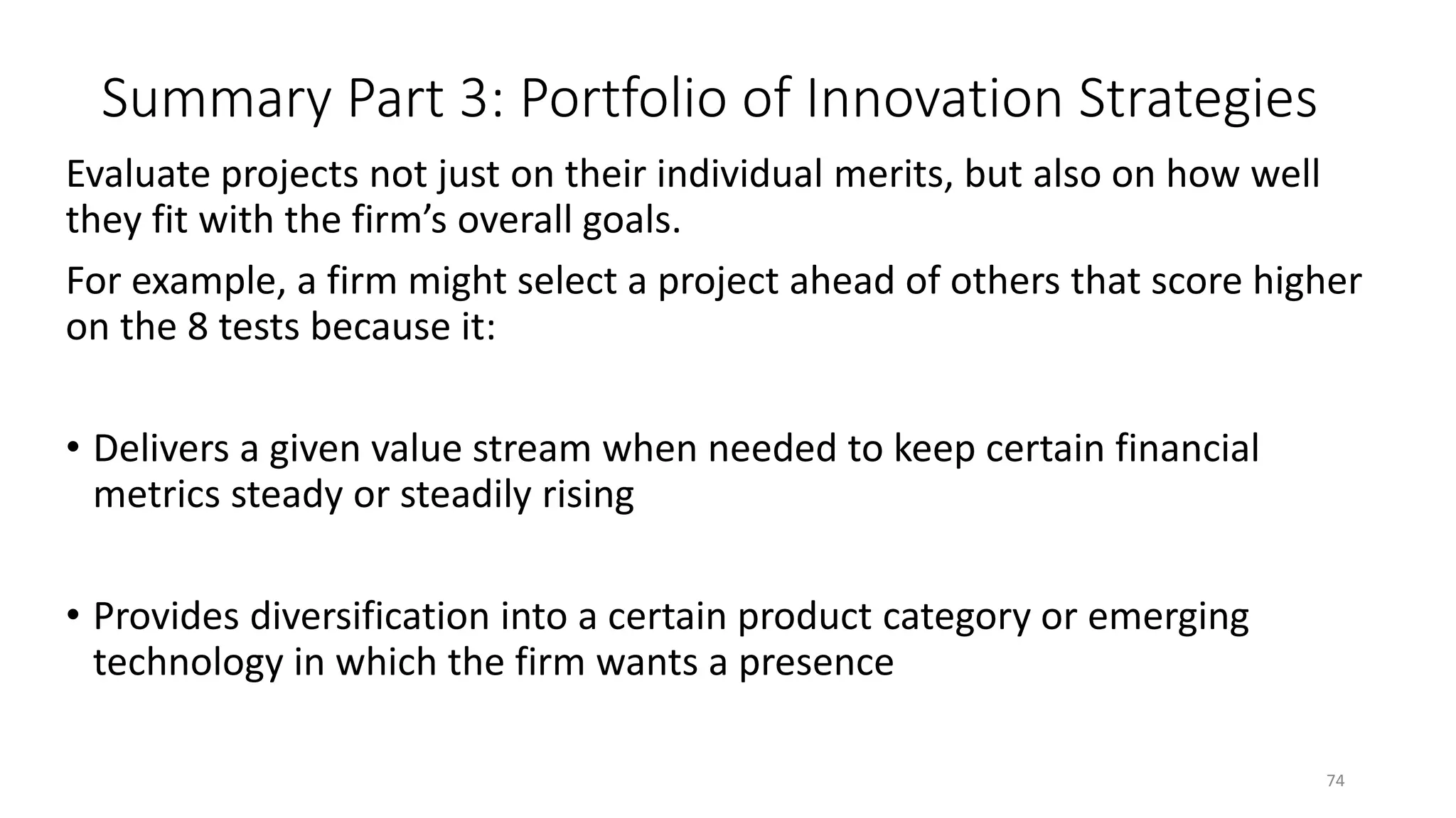 Summary Part 3: Portfolio of Innovation Strategies
Evaluate projects not just on their individual merits, but also on how well
they fit with the firm’s overall goals.
For example, a firm might select a project ahead of others that score higher
on the 8 tests because it:
• Delivers a given value stream when needed to keep certain financial
metrics steady or steadily rising
• Provides diversification into a certain product category or emerging
technology in which the firm wants a presence
74
 