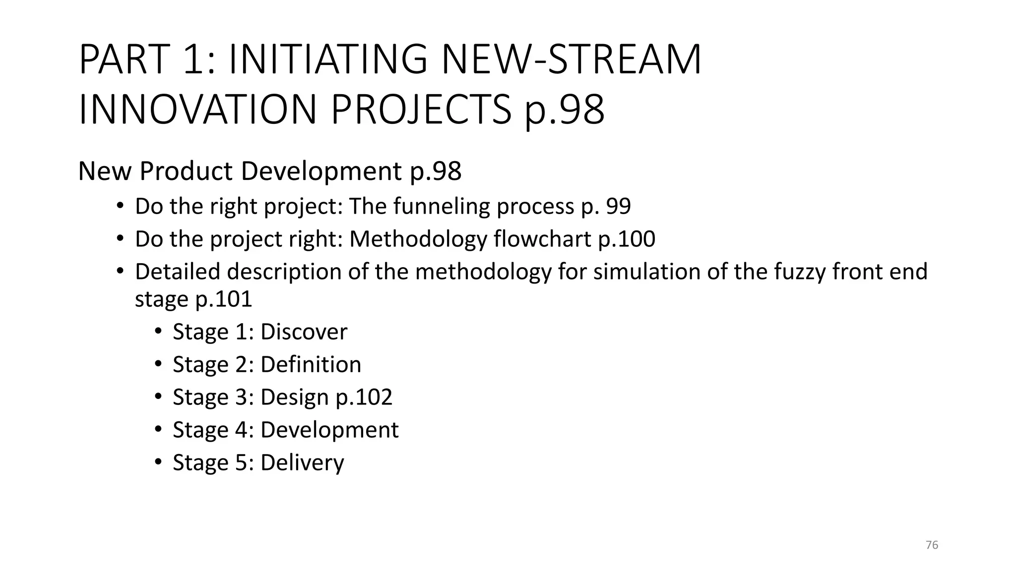 PART 1: INITIATING NEW-STREAM
INNOVATION PROJECTS p.98
New Product Development p.98
• Do the right project: The funneling process p. 99
• Do the project right: Methodology flowchart p.100
• Detailed description of the methodology for simulation of the fuzzy front end
stage p.101
• Stage 1: Discover
• Stage 2: Definition
• Stage 3: Design p.102
• Stage 4: Development
• Stage 5: Delivery
76
 