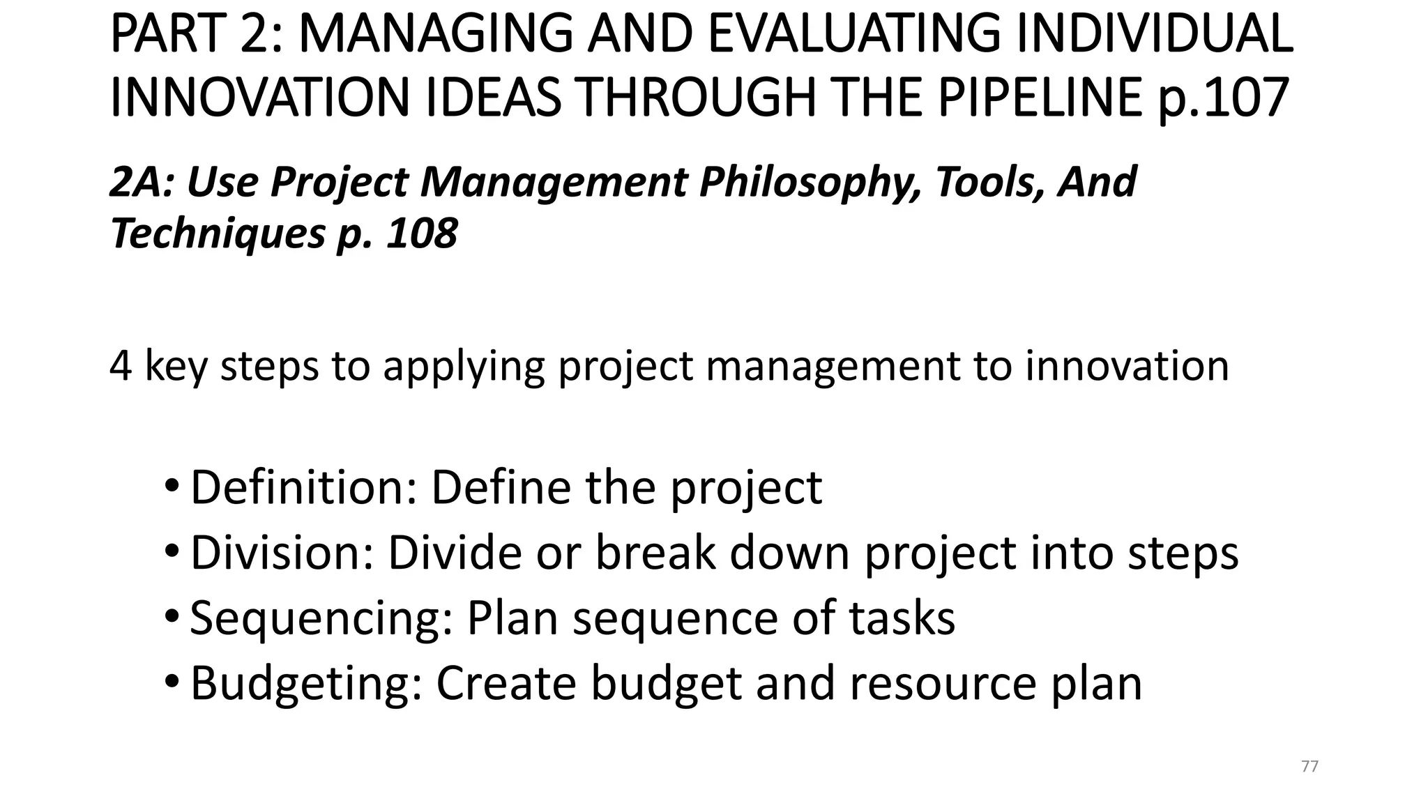 PART 2: MANAGING AND EVALUATING INDIVIDUAL
INNOVATION IDEAS THROUGH THE PIPELINE p.107
2A: Use Project Management Philosophy, Tools, And
Techniques p. 108
4 key steps to applying project management to innovation
•Definition: Define the project
•Division: Divide or break down project into steps
•Sequencing: Plan sequence of tasks
•Budgeting: Create budget and resource plan
77
 