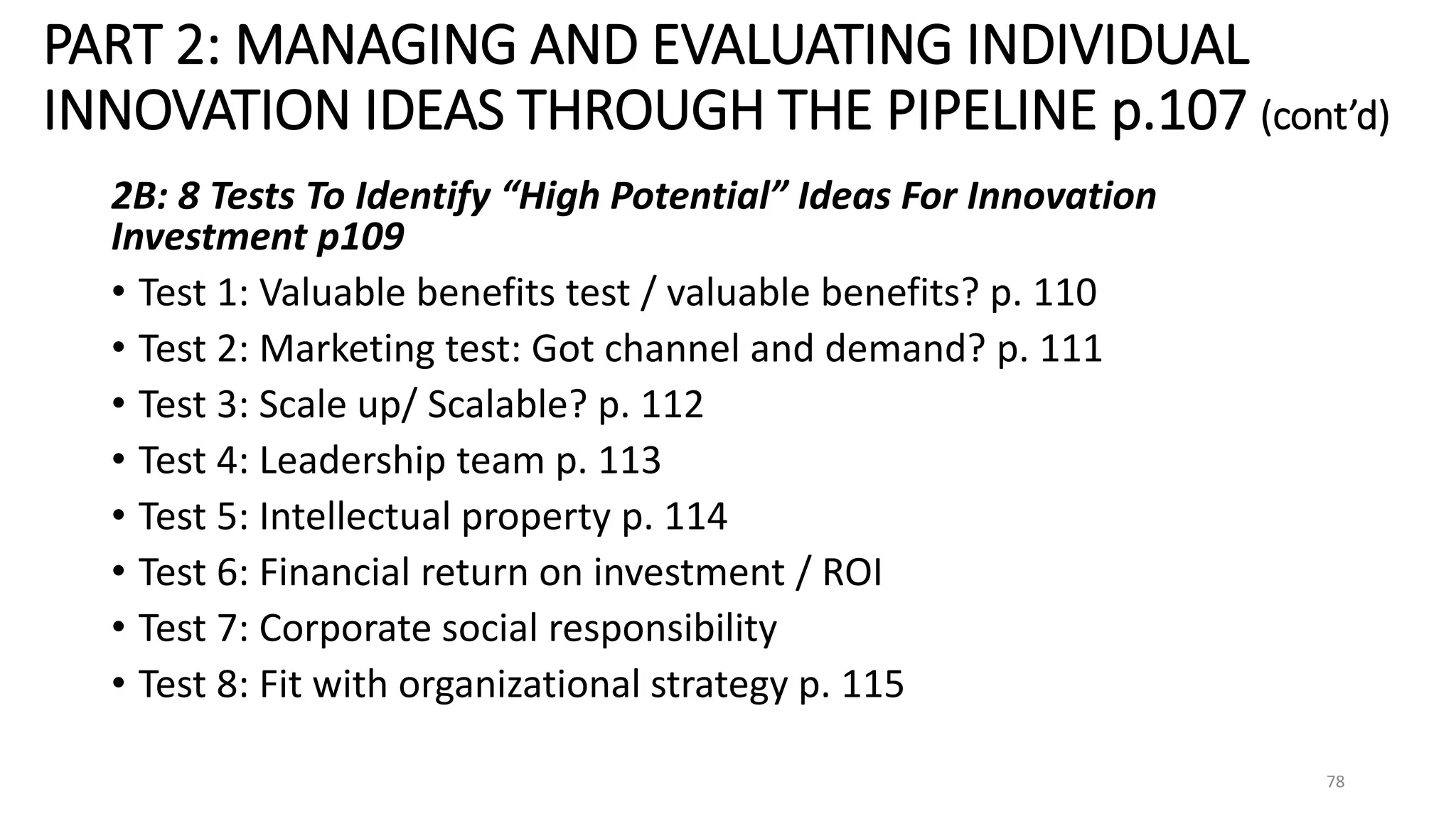 PART 2: MANAGING AND EVALUATING INDIVIDUAL
INNOVATION IDEAS THROUGH THE PIPELINE p.107 (cont’d)
2B: 8 Tests To Identify “High Potential” Ideas For Innovation
Investment p109
• Test 1: Valuable benefits test / valuable benefits? p. 110
• Test 2: Marketing test: Got channel and demand? p. 111
• Test 3: Scale up/ Scalable? p. 112
• Test 4: Leadership team p. 113
• Test 5: Intellectual property p. 114
• Test 6: Financial return on investment / ROI
• Test 7: Corporate social responsibility
• Test 8: Fit with organizational strategy p. 115
78
 