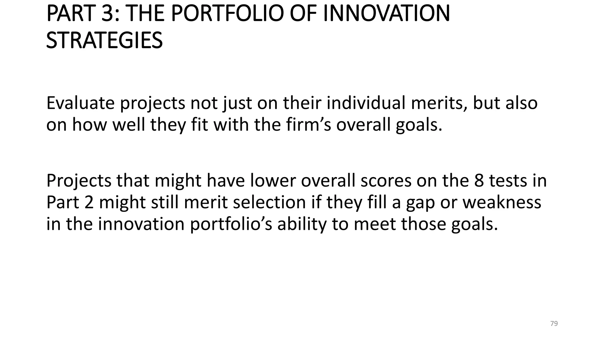 PART 3: THE PORTFOLIO OF INNOVATION
STRATEGIES
Evaluate projects not just on their individual merits, but also
on how well they fit with the firm’s overall goals.
Projects that might have lower overall scores on the 8 tests in
Part 2 might still merit selection if they fill a gap or weakness
in the innovation portfolio’s ability to meet those goals.
79
 
