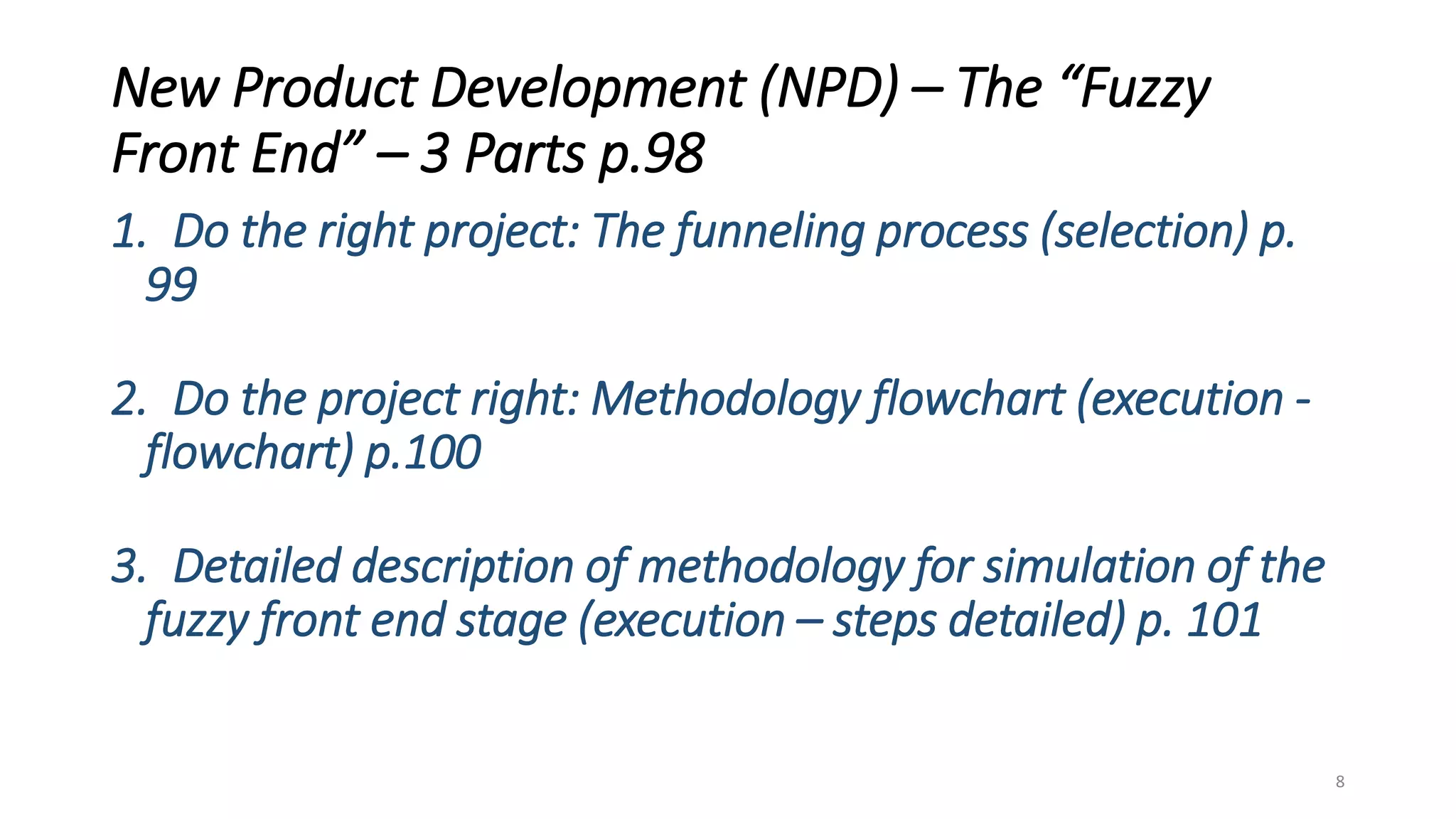 New Product Development (NPD) – The “Fuzzy
Front End” – 3 Parts p.98
1. Do the right project: The funneling process (selection) p.
99
2. Do the project right: Methodology flowchart (execution -
flowchart) p.100
3. Detailed description of methodology for simulation of the
fuzzy front end stage (execution – steps detailed) p. 101
8
 