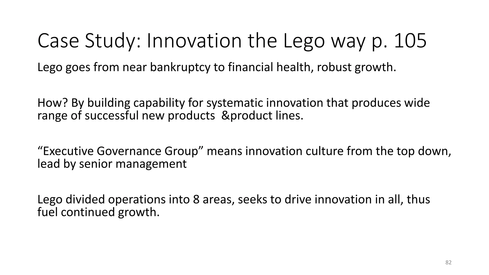 Case Study: Innovation the Lego way p. 105
Lego goes from near bankruptcy to financial health, robust growth.
How? By building capability for systematic innovation that produces wide
range of successful new products &product lines.
“Executive Governance Group” means innovation culture from the top down,
lead by senior management
Lego divided operations into 8 areas, seeks to drive innovation in all, thus
fuel continued growth.
82
 