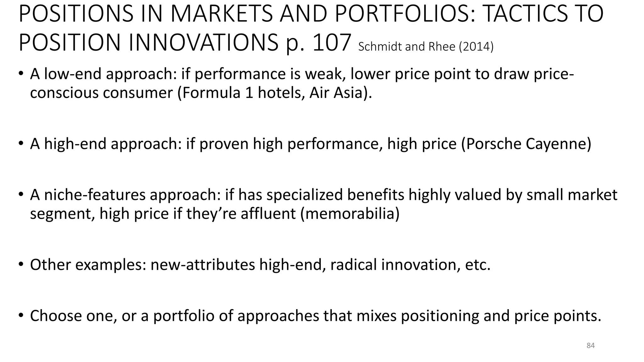POSITIONS IN MARKETS AND PORTFOLIOS: TACTICS TO
POSITION INNOVATIONS p. 107 Schmidt and Rhee (2014)
• A low-end approach: if performance is weak, lower price point to draw price-
conscious consumer (Formula 1 hotels, Air Asia).
• A high-end approach: if proven high performance, high price (Porsche Cayenne)
• A niche-features approach: if has specialized benefits highly valued by small market
segment, high price if they’re affluent (memorabilia)
• Other examples: new-attributes high-end, radical innovation, etc.
• Choose one, or a portfolio of approaches that mixes positioning and price points.
84
 