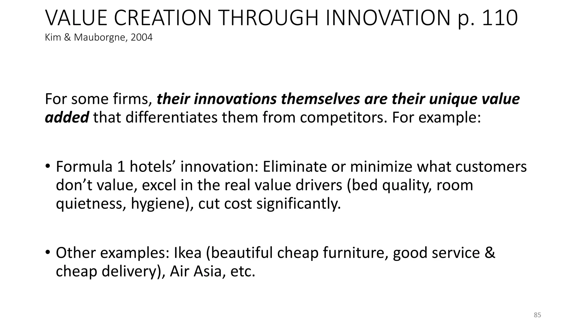 VALUE CREATION THROUGH INNOVATION p. 110
Kim & Mauborgne, 2004
For some firms, their innovations themselves are their unique value
added that differentiates them from competitors. For example:
• Formula 1 hotels’ innovation: Eliminate or minimize what customers
don’t value, excel in the real value drivers (bed quality, room
quietness, hygiene), cut cost significantly.
• Other examples: Ikea (beautiful cheap furniture, good service &
cheap delivery), Air Asia, etc.
85
 