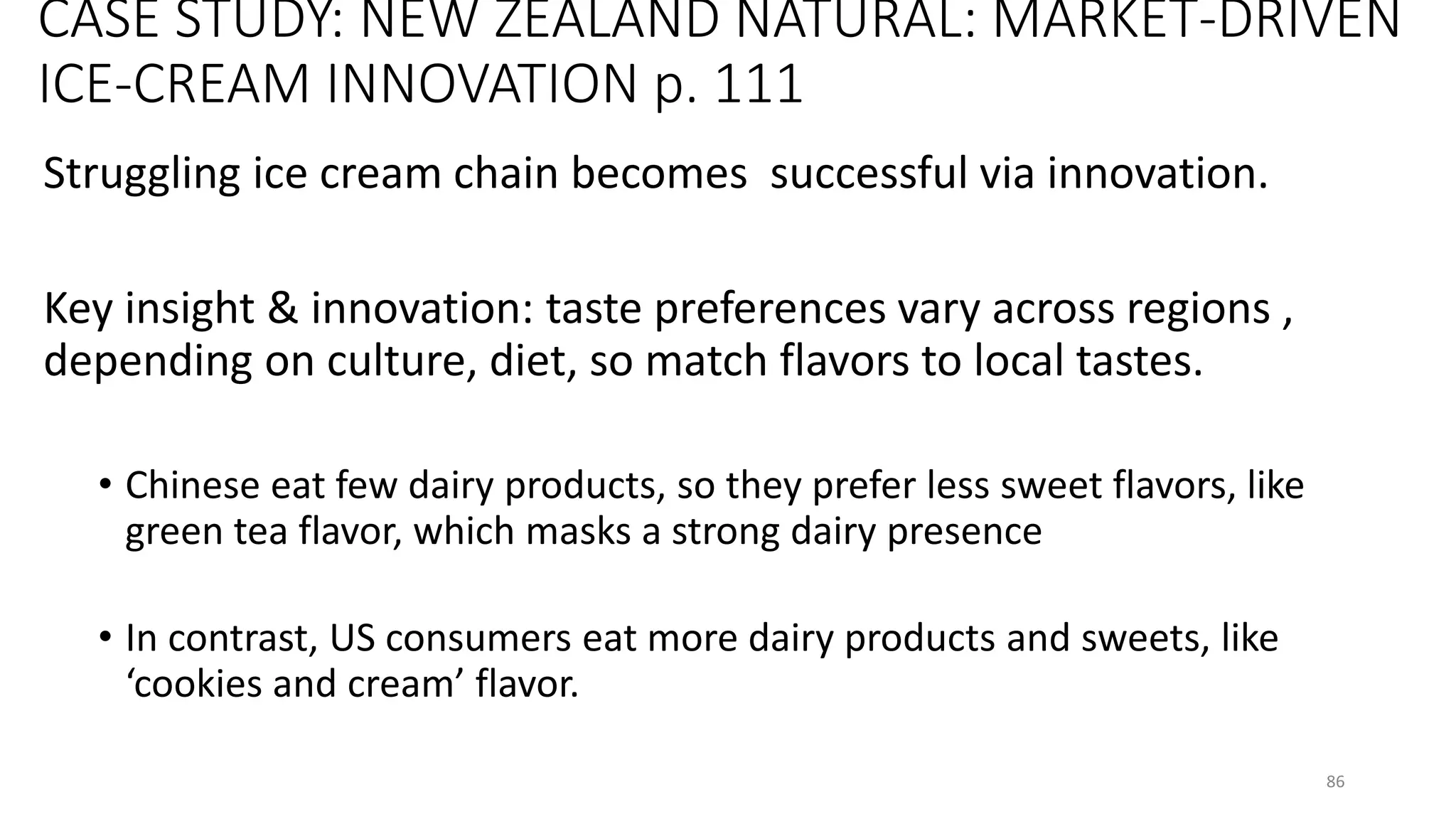 CASE STUDY: NEW ZEALAND NATURAL: MARKET-DRIVEN
ICE-CREAM INNOVATION p. 111
Struggling ice cream chain becomes successful via innovation.
Key insight & innovation: taste preferences vary across regions ,
depending on culture, diet, so match flavors to local tastes.
• Chinese eat few dairy products, so they prefer less sweet flavors, like
green tea flavor, which masks a strong dairy presence
• In contrast, US consumers eat more dairy products and sweets, like
‘cookies and cream’ flavor.
86
 