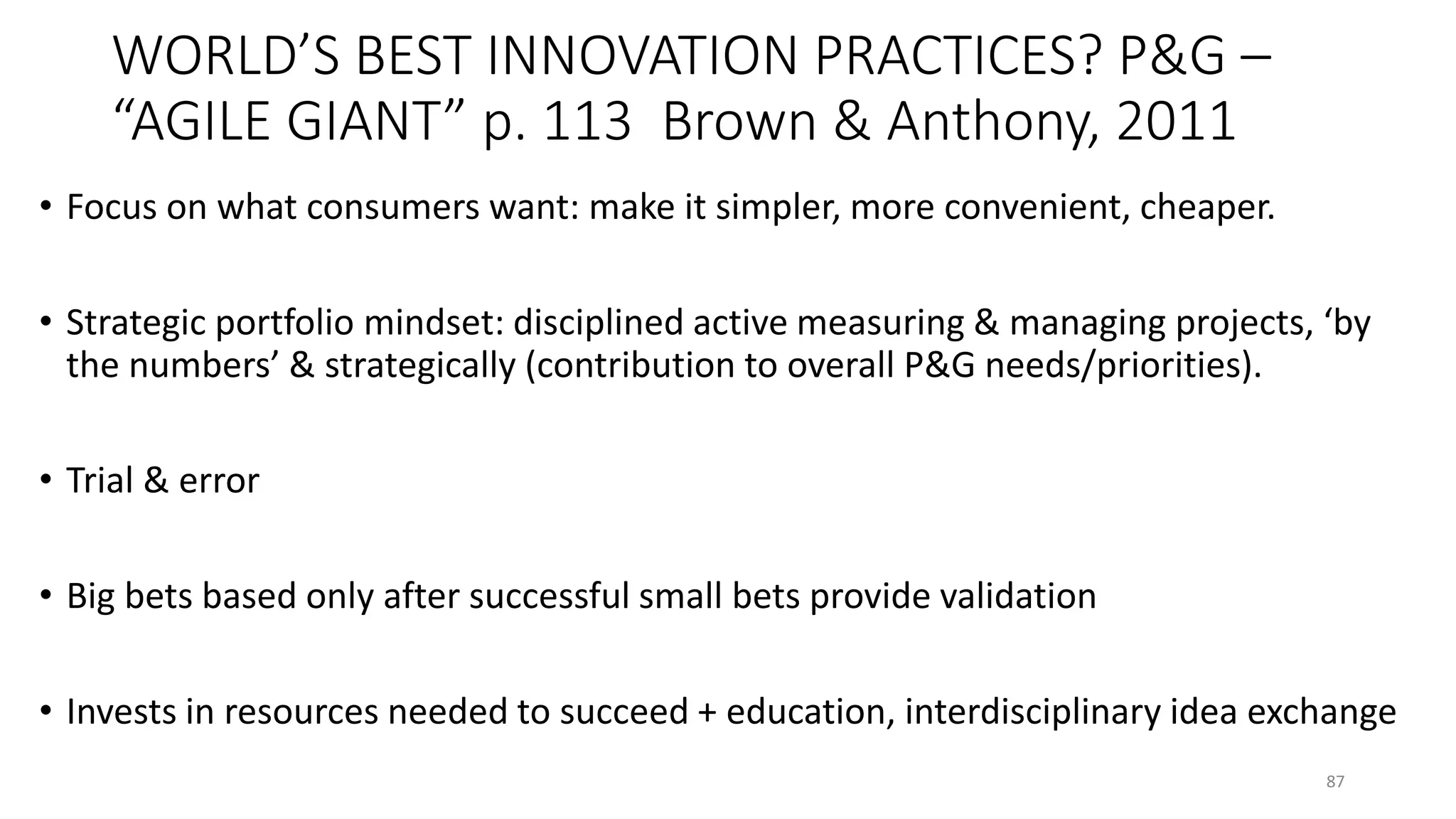 WORLD’S BEST INNOVATION PRACTICES? P&G –
“AGILE GIANT” p. 113 Brown & Anthony, 2011
• Focus on what consumers want: make it simpler, more convenient, cheaper.
• Strategic portfolio mindset: disciplined active measuring & managing projects, ‘by
the numbers’ & strategically (contribution to overall P&G needs/priorities).
• Trial & error
• Big bets based only after successful small bets provide validation
• Invests in resources needed to succeed + education, interdisciplinary idea exchange
87
 