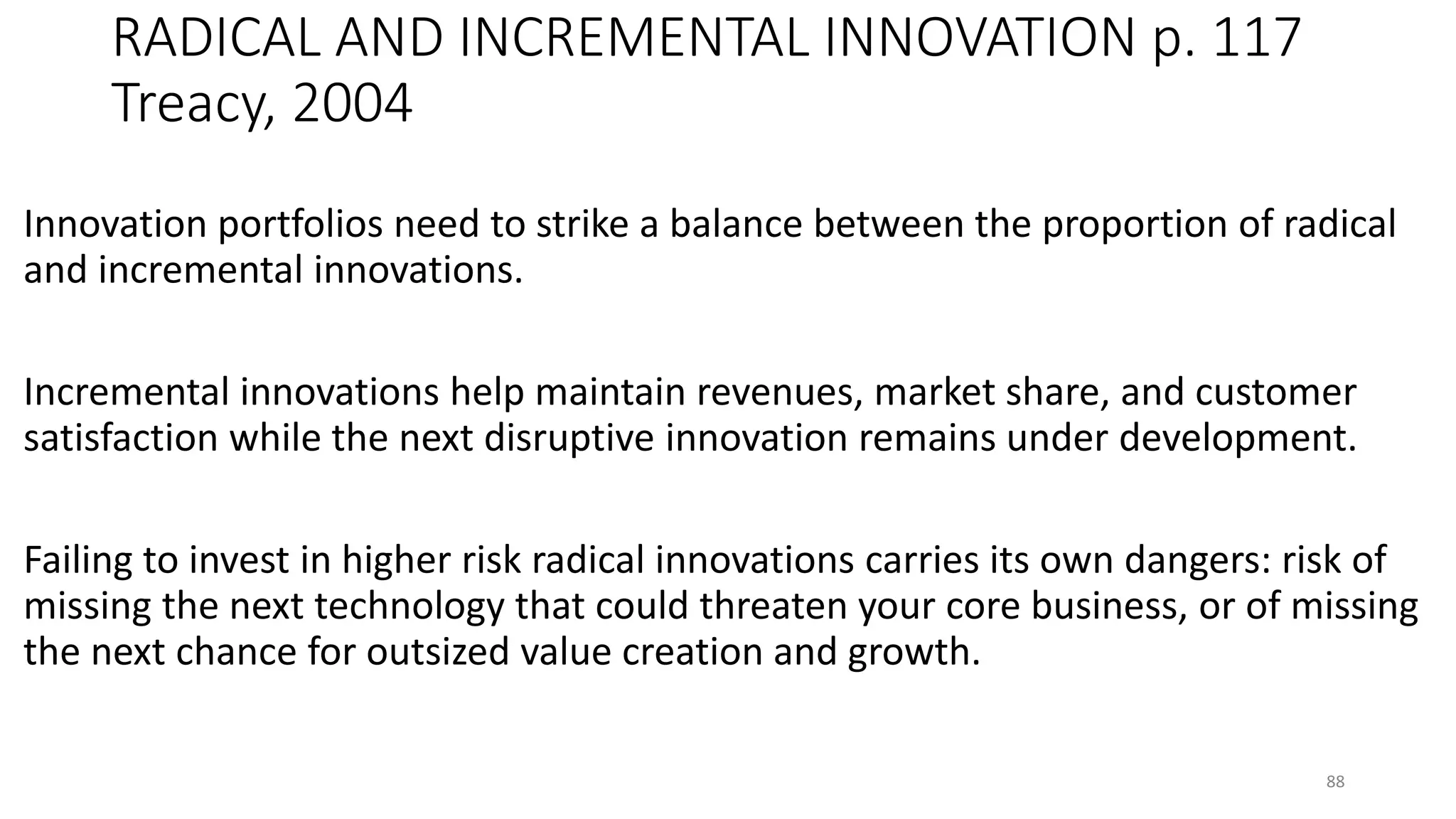 RADICAL AND INCREMENTAL INNOVATION p. 117
Treacy, 2004
Innovation portfolios need to strike a balance between the proportion of radical
and incremental innovations.
Incremental innovations help maintain revenues, market share, and customer
satisfaction while the next disruptive innovation remains under development.
Failing to invest in higher risk radical innovations carries its own dangers: risk of
missing the next technology that could threaten your core business, or of missing
the next chance for outsized value creation and growth.
88
 