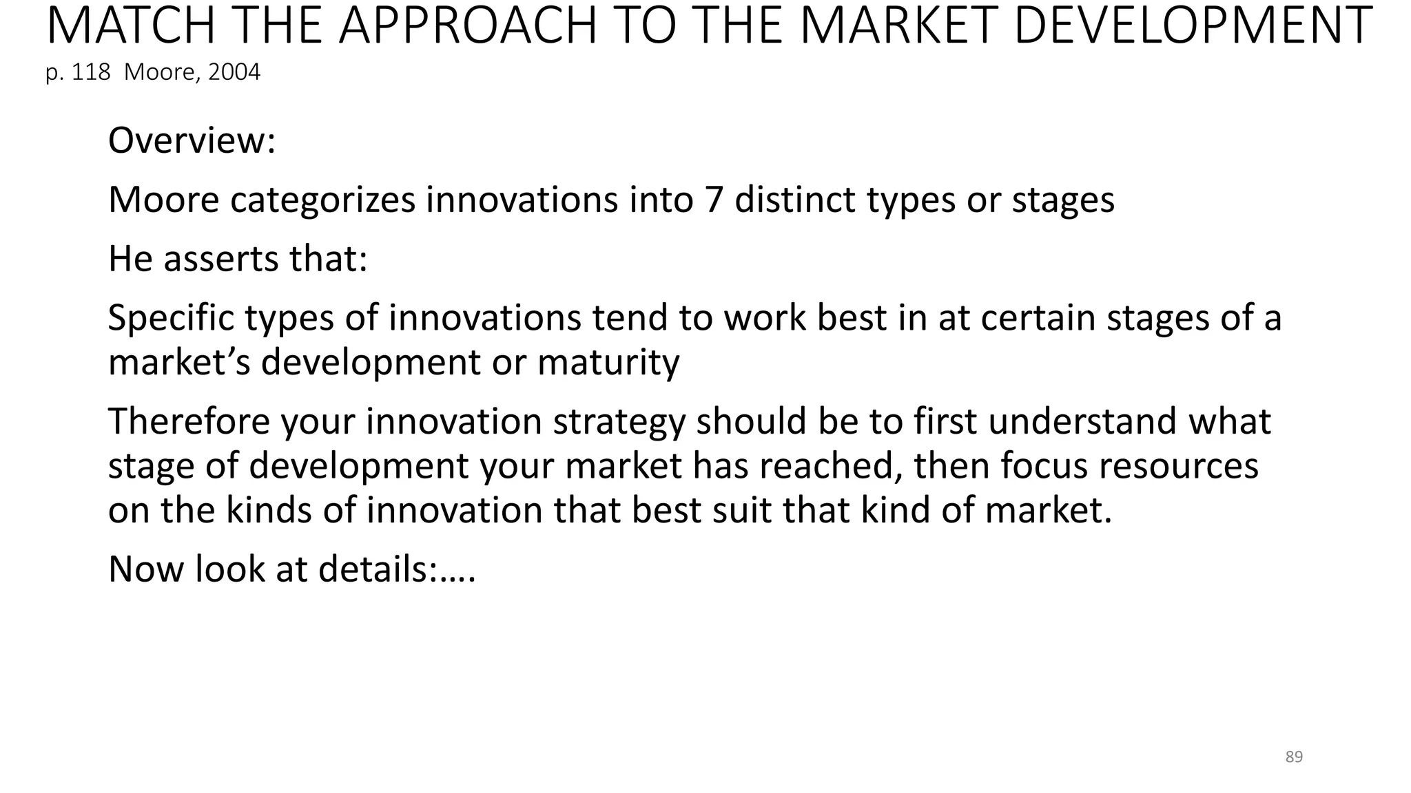 MATCH THE APPROACH TO THE MARKET DEVELOPMENT
p. 118 Moore, 2004
Overview:
Moore categorizes innovations into 7 distinct types or stages
He asserts that:
Specific types of innovations tend to work best in at certain stages of a
market’s development or maturity
Therefore your innovation strategy should be to first understand what
stage of development your market has reached, then focus resources
on the kinds of innovation that best suit that kind of market.
Now look at details:….
89
 