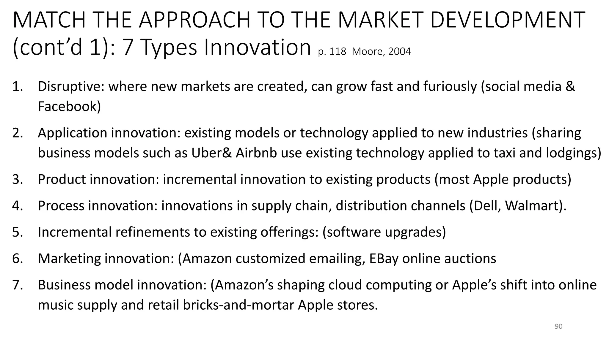 MATCH THE APPROACH TO THE MARKET DEVELOPMENT
(cont’d 1): 7 Types Innovation p. 118 Moore, 2004
1. Disruptive: where new markets are created, can grow fast and furiously (social media &
Facebook)
2. Application innovation: existing models or technology applied to new industries (sharing
business models such as Uber& Airbnb use existing technology applied to taxi and lodgings)
3. Product innovation: incremental innovation to existing products (most Apple products)
4. Process innovation: innovations in supply chain, distribution channels (Dell, Walmart).
5. Incremental refinements to existing offerings: (software upgrades)
6. Marketing innovation: (Amazon customized emailing, EBay online auctions
7. Business model innovation: (Amazon’s shaping cloud computing or Apple’s shift into online
music supply and retail bricks-and-mortar Apple stores.
90
 
