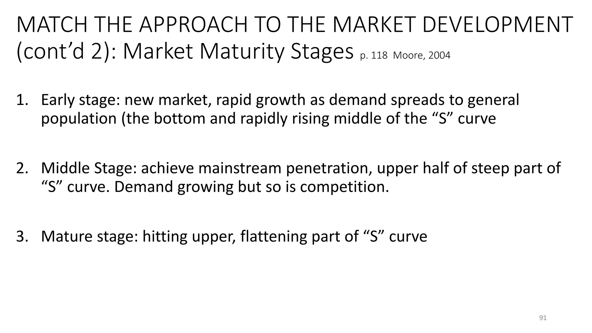 MATCH THE APPROACH TO THE MARKET DEVELOPMENT
(cont’d 2): Market Maturity Stages p. 118 Moore, 2004
1. Early stage: new market, rapid growth as demand spreads to general
population (the bottom and rapidly rising middle of the “S” curve
2. Middle Stage: achieve mainstream penetration, upper half of steep part of
“S” curve. Demand growing but so is competition.
3. Mature stage: hitting upper, flattening part of “S” curve
91
 