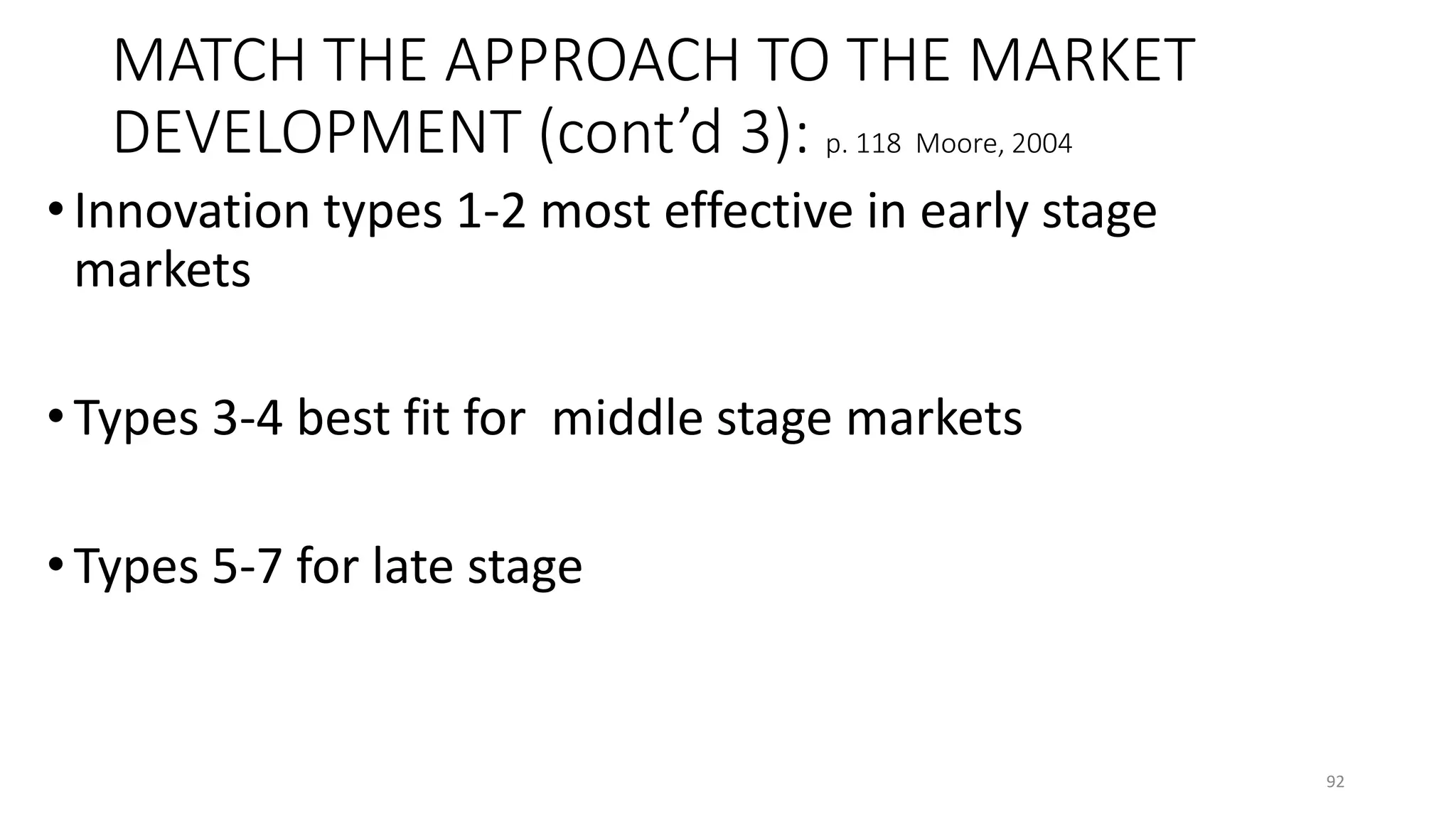 MATCH THE APPROACH TO THE MARKET
DEVELOPMENT (cont’d 3): p. 118 Moore, 2004
• Innovation types 1-2 most effective in early stage
markets
• Types 3-4 best fit for middle stage markets
• Types 5-7 for late stage
92
 