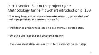 Part 1 Section 2a. Do the project right:
Methodology funnel flowchart introduction p. 100
• The fuzzy front end: where we do market research, get validation of
value propositions and product-market fit.
• Well-defined projects take less time and money, operate better.
• We use a well-planned and structured process.
• The above illustration summarizes it. Let’s elaborate on each step.
17
 