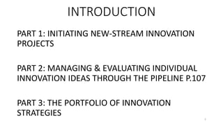 INTRODUCTION
PART 1: INITIATING NEW-STREAM INNOVATION
PROJECTS
PART 2: MANAGING & EVALUATING INDIVIDUAL
INNOVATION IDEAS THROUGH THE PIPELINE P.107
PART 3: THE PORTFOLIO OF INNOVATION
STRATEGIES 2
 