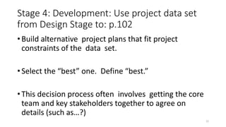 Stage 4: Development: Use project data set
from Design Stage to: p.102
• Build alternative project plans that fit project
constraints of the data set.
• Select the “best” one. Define “best.”
• This decision process often involves getting the core
team and key stakeholders together to agree on
details (such as…?)
22
 