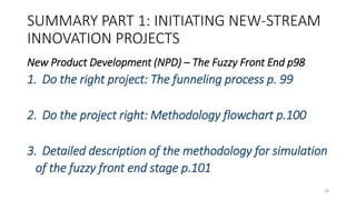 SUMMARY PART 1: INITIATING NEW-STREAM
INNOVATION PROJECTS
New Product Development (NPD) – The Fuzzy Front End p98
1. Do the right project: The funneling process p. 99
2. Do the project right: Methodology flowchart p.100
3. Detailed description of the methodology for simulation
of the fuzzy front end stage p.101
28
 