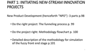 PART 1: INITIATING NEW-STREAM INNOVATION
PROJECTS
New Product Development (henceforth “NPD”) -3 parts p.98
• Do the right project: The funneling process p. 99
• Do the project right: Methodology flowchart p. 100
• Detailed description of the methodology for simulation
of the fuzzy front end stage p.101
3
 