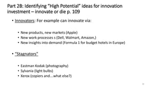Part 2B: Identifying “High Potential” ideas for innovation
investment – innovate or die p. 109
• Innovators: For example can innovate via:
• New products, new markets (Apple)
• New work processes s (Dell, Walmart, Amazon,)
• New insights into demand (Formula 1 for budget hotels in Europe)
• “Stagnators”
• Eastman Kodak (photography)
• Sylvania (light bulbs)
• Xerox (copiers and….what else?)
38
 