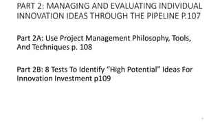 PART 2: MANAGING AND EVALUATING INDIVIDUAL
INNOVATION IDEAS THROUGH THE PIPELINE P.107
Part 2A: Use Project Management Philosophy, Tools,
And Techniques p. 108
Part 2B: 8 Tests To Identify “High Potential” Ideas For
Innovation Investment p109
4
 