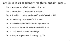 Part 2B: 8 Tests To Identify “High Potential” Ideas p109
Test 1: Valuable benefits?: Why buy it? p.110
Test 2: Marketing?: Got channel & demand?
Test 3: Scalability?: Mass produce efficiently? Quality? 112
Test 4: Leadership team: Qualified? p. 113
Test 5: Intellectual property control? Rights? p.114
Test 6: Financial return on investment: Good ROI?
Test 7: Corporate social responsibility?
Test 8: Fit with organizational strategy? p. 115
40
 