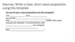 Exercise: Write a clear, short value proposition
using this template
Can you fit your value proposition into this template?
“For ______________ who _______________,
we provide ________________________________
that ________________________________. Unlike other [your
industry, for example, IT services] firms, who
________________________, our company
______________________________
that _______________________________.”
43
 