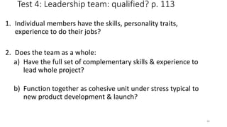 Test 4: Leadership team: qualified? p. 113
1. Individual members have the skills, personality traits,
experience to do their jobs?
2. Does the team as a whole:
a) Have the full set of complementary skills & experience to
lead whole project?
b) Function together as cohesive unit under stress typical to
new product development & launch?
46
 